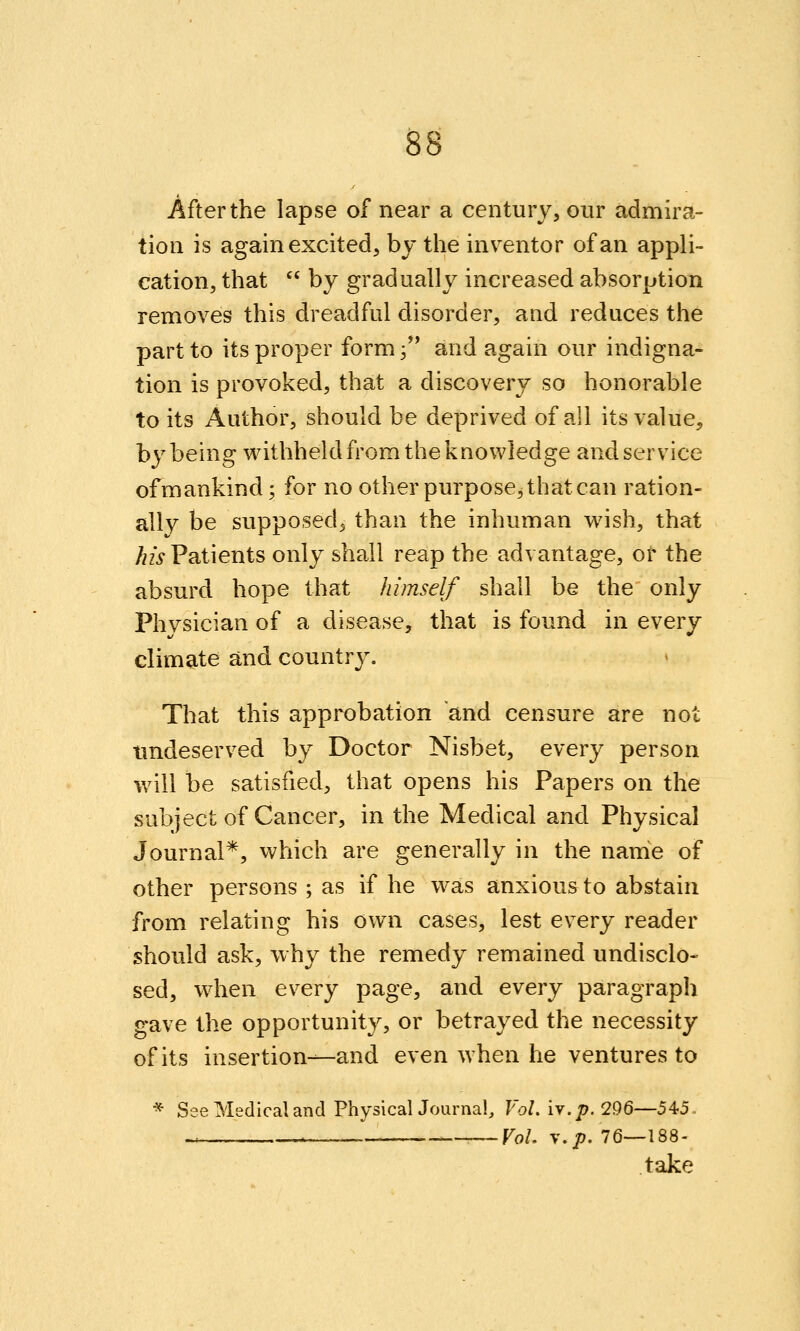 After the lapse of near a century, our admira- tion is again excited, by the inventor of an appli- cation, that  by gradually increased absorption removes this dreadful disorder, and reduces the part to its proper form 3 and again our indigna- tion is provoked, that a discovery so honorable to its Author, should be deprived of all its value, by being withheld from the knowledge and service ofmankind; for no other purpose, that can ration- ally be supposed, than the inhuman wish, that /zz> Patients only shall reap the advantage, or the absurd hope that himself shall be the only Physician of a disease, that is found in every climate and country. That this approbation and censure are not undeserved by Doctor Nisbet, every person will be satisfied, that opens his Papers on the subject of Cancer, in the Medical and Physical Journal*, which are generally in the name of other persons ; as if he was anxious to abstain from relating his own cases, lest every reader should ask, why the remedy remained undisclo- sed, when every page, and every paragraph gave the opportunity, or betrayed the necessity of its insertion—and even when he ventures to * See Medical and PhysicalJourna!, FoZ. iv.j5. 296—545., ^ . Vol. V.J?. 76—188- take