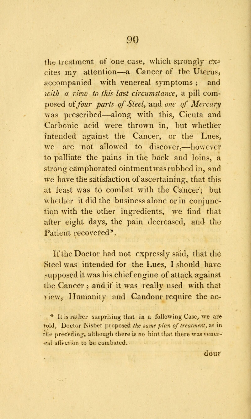 llie treatment of one case, which strongly ex^ cites my attention—a Cancer of the Uterusj accompanied with venereal symptoms ; and zvith a view to this last circinnstance, a pill com- posed of four parts of Steel, and one of Merciuy was prescribed—along with this, Cicuta and Carbonic acid were thrown in, but whether intended against the Cancer, or the Lues, we are not allowed to discover,—however to palliate the pains in the back and loins, a strong camphorated ointment was rubbed in, and we have the satisfaction of ascertaining, that this at least was to combat with the Cancer; but whether it did the business alone or in conjunc- tion with the other ingredients, we fmd that after eight days, the pain decreased, and the Patient recovered*. If the Doctor had not expressly said, that the Steel was intended for the Lues, I should have supposed it was hi« chief engine of attack against the Cancer; and if it was really used with that view. Humanity and Candour require the ac- ,^ It is rarher surprising that in a following Case, we are fold, Doctor Isisbet proposed the same plan of treatment, as in th'e preceding, although there is no hint that there was vener- eal ufi^ction to be cymbated. dour