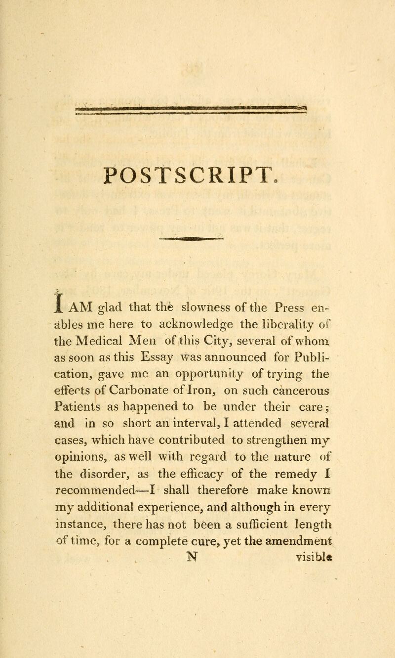 POSTSCRIPT. X AM glad that the slowness of the Press en- ables me here to acknowledge the liberality of the Medical Men of this City, several of whom as soon as this Essay was announced for Publi- cation, gave me an opportunity of trying the effects of Carbonate of Iron, on such cancerous Patients as happened to be under their care; and in so short an interval, I attended several cases, which have contributed to strengthen my opinions, as well with regard to the nature of the disorder, as the efficacy of the remedy I recommended—I shall therefor^ make known my additional experience, and although in every instance, there has not been a sufficient length of time, for a complete cure, yet the amendment N visiblft