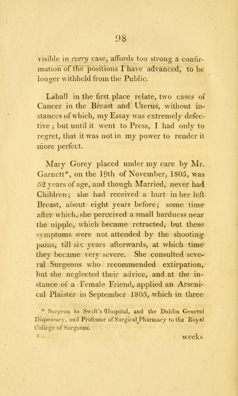visible in every case, affords too strong a confir- mation of the positions I have advanced, to be longer withheld from the Public. L-shall in the first place relate, two cases of Cancer in the Breast and Uterus, without in- stances of which, my Essay was extremely defec- tive ; but until it went to Press, I had only to regret, that it was not in my power to render it niore perfect. Mary Gorey placed under my care by Mr. Garnett*, on the 19th of November, 1805, was 52t years of age, and though Married, never had Children; she had received a hurt in her left Breast, about eight years before; some time after which, she perceived a small hardness near the nipple, which became retracted, but these symptoms v^ere not attended by the shooting pains, till six years afterwards, at which time they became very severe. She consulted seve- ral Surgeons who recommended extirpation, but she neglected their advice, and at the in- stance of a Female Friend, applied an Arseni- cal Plaister in September 1805, which in three ■^ Surgeon to Swift^s ^Hospital, and the Dublin General Dispensary, and Proflessor of Surgical^Pharmacy to the Royal College of Surgeons. weeks