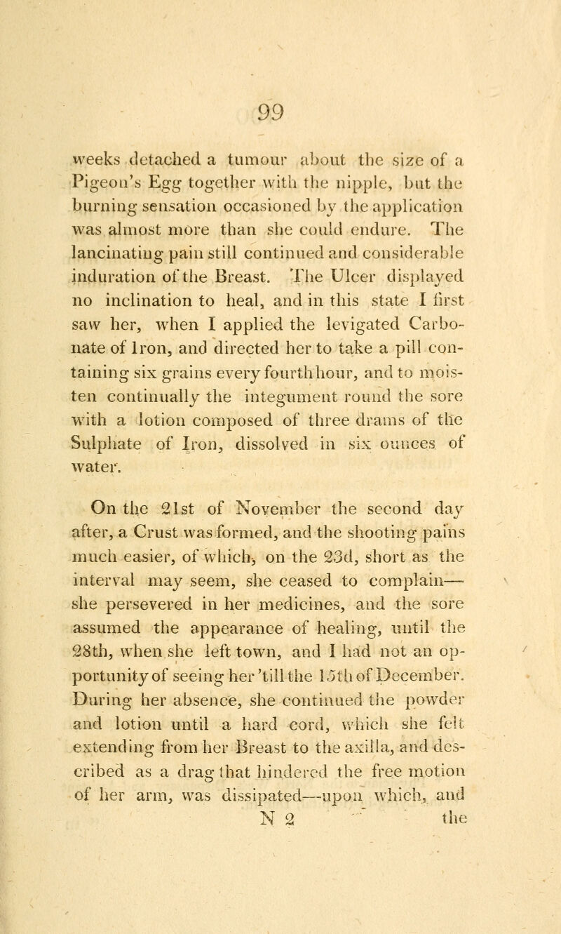 weeks detached a tumour about the size of a Pigeon's Egg together with the nipple, but the burning sensation occasioned by the application was almost more than she could endure. The lancinating pain still continued and considerable induration of the Breast, The Ulcer displayed no inclination to heal, and in this state I first saw her, w^hen I applied the levigated Carbo- nate of Iron, and directed her to take a pill con- taining six grains every fourth hour, and to mois- ten continually the integument round the sore with a lotion composed of three drams of the Sulphate of Iron, dissolved in six ounces of water. On the 21st of November the second day after, a Grust was formed, and the shooting pains much easier, of which^ on the ^3d, short as the interval may seem, she ceased to complain— she persevered in her medicines, and the sore assumed the appearance of healing, until the 28th, when she left town, and I had not an op- portunity of seeing her 'till the 15th of December, During her absence, she continued the powder and lotion until a hard cord, v>'hicli she felt extending from her Breast to the axilla, and des- cribed as a drag that hindered the free motion of her arm, was dissipated—upon which, and N 2  the