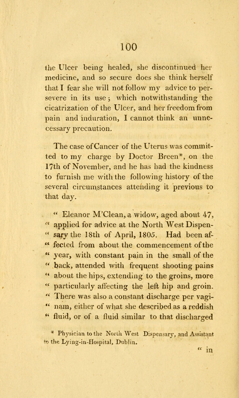 the Ulcer being healed, she discontinued her medicine, and so secure does she think herself that I fear she will not follow my advice to per- severe in its use; which notwithstanding the cicatrization of the Ulcer, and her freedom from pain and induration, I cannot think an unne- cessary precaution. The case of Cancer of the Uterus was commit- ted to my charge by Doctor Breen*, on the 17th of November, and he has had the kindness to furnish me with the following history of the several circumstances attending it previous to that day.  Eleanor M'Clean, a widow, aged about 47, '^ applied for advice at the North West Dispen- '' sary the I8th of April, 1805. Had been af-  fected from about the commencement of the  year, with constant pain in the small of the ^^ back, attended with frequent shooting pains *' about the hips, extending to the groins, more **^ particularly affecting the left hip and groin. *^ There was also a constant discharge per vagi-  nam, either of what she described as a reddish  fluid, or of a fluid similar to that discharged * Physician to the North West Dispensary, and Assistant *o the Lying-in~HospitaI, Dublin. *' in