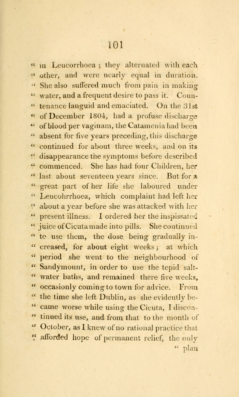  in Leiicorrhoea ; they alternated with each f' ^ther, and were nearly equal in duration.  She also suffered much from pain in making  water, and a frequent desire to pass it. Coun-  tenance languid and emaciated. On the 31st **' of December 1804, had a profuse discharge *' of blood per vaginam, the Catamenia had been  absent for five years preceding, this discharge ^^ continued for about three wrecks, and on its ^^ disappearance the symptoms before described  commenced. She has had four Children, her  last about seventeen years since. But for a  great part of her life she laboured under  Leucohrrhoea, which complaint had left her ^^ about a year before she was attacked with her  present illness. I ordered her the inspissated  juice of Cicutamade into pills. She continued ^' to use them, the dose being gradually in-  creased, for about eight weeks -, at which ^^ period she went to the neighbourhood of *^ Sandymount, in order to use the tepid salt- *^ water baths, and remained there five weeks,  occasionly coming to town for advice. From ^' the time she left Dublin, as she evidently be-  came worse wdiile using the Cicuta, Idiscon.- *' tinued its use, and from that to the month of '^ October, as I knew of no rational practice that */ afforded hope of permanent relief, the only '• plan