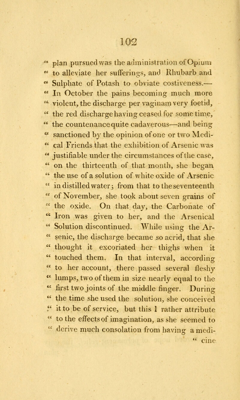 ^* plan pursued was the administration of Opium  to alleviate her sufferings^ and Rhubarb and ^'^ Sulphate of Potash to obviate costiveness.—  In October the pains becoming much more '^ violent, the discharge per vaginam very foetid, -^ the red discharge having ceased for sometime,'  the countenance quite cadaverous—and being  sanctioned by the opinion of one or two Medi- *' cal Friends that the exhibition of Arsenic was  justifiable under the circumstances of the case, ^' on the thirteenth of that month, she began ^' tlie use of a solution of white oxide of Arsenic  in distilled water 3 from that to the seventeenth ^' of Novembei', she took about seven grains of '' the oxide. On that day, the Carbonate of  Iron was given to her, and the Arsenical  Solution discontinued. While using the Ar-  senic, the discharge became so acrid, that she  thought it excoriated her thighs when it  touched them. In that interval, according  to her account, there passed several fleshy  lumps, two of them in size nearly equal to the  first two joints of the middle finger. During  the time she used the solution, she conceived . it to be of service, but this 1 rather attribute  to the effects of imagination, as she seemed to  derive much consolation from having amedi-  cine