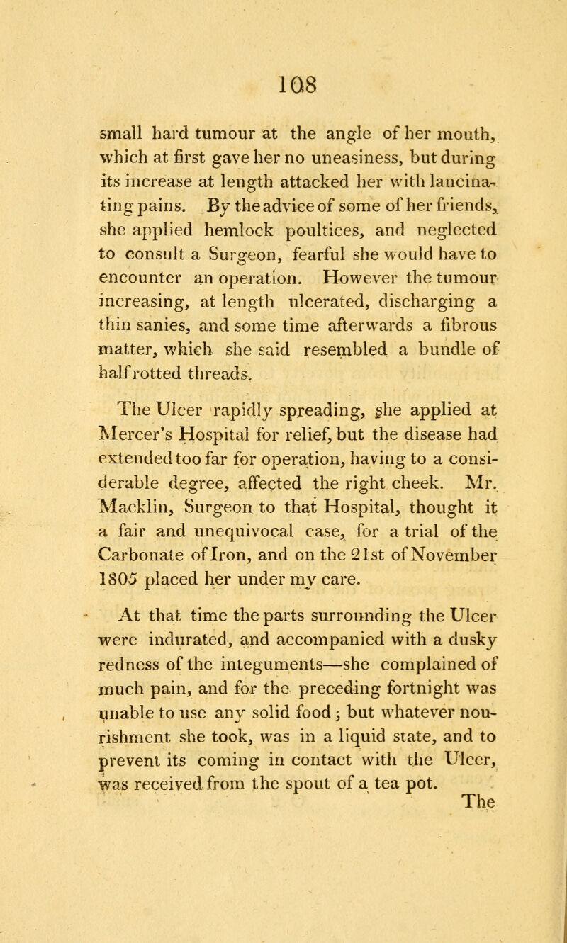 &mall hard tumour at the angle of her mouth, which at first gave her no uneasiness, but during its increase at length attacked her v/ith lancina^ ting pains. By the advice of some of her friends,, she applied hemlock poultices, and neglected to consult a Surgeon, fearful she v^ould have to encounter an operation. However the tumour increasing, at length ulcerated, discharging a thin sanies, and some time afterwards a fibrous matter, which she said resembled a bundle of half rotted threads. The Ulcer rapidly spreading, §he applied at Mercer's Hospital for relief, but the disease had extended too far for operation, having to a consi- derable degree, affected the right cheek. Mr. Macklin, Surgeon to that Hospital, thought it a fair and unequivocal case, for a trial of the Carbonate of Iron, and on the 21st of November 1805 placed her under my care. At that time the parts surrounding the Ulcer were indurated, and accompanied with a dusky redness of the integuments—she complained of much pain, and for the preceding fortnight was enable to use any solid food ^ but whatever nou- rishment she took, was in a liquid state, and to prevent its coming in contact with the Ulcer, was received from the spout of a tea pot. The