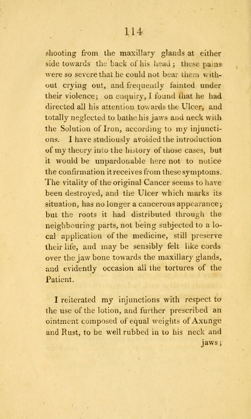 U4 shooting from the maxillary glands at either side towards the back of his liead; these pains were so severe that he could not bear them with- out crying out, and frequently fainted under iheir violence; on enquiry, I found that he had directed all his attention tov» ards the Ulcer, and totally neglected to bathe his ja'ws and neck with the Solution of Iron, accordhig to my injuncti- ons. I have studiously avoided the introduction of my theory into the history of those cases, but it would be unpardonable here not to notice the confirmation it receives from these symptoms. The vitality of the original Cancer seems to have been destroyed, and the Ulcer which marks its situation, has no longer a cancerous appearance; but the roots it had distributed through the neighbouring parts, not being subjected to a lo- cal application of the medicine, still preserve their life, and may be sensibly felt like cords over the jawbone towards the maxillary glands, and evidently occasion all the tortures of the Patient. I reiterated my injunctions with respect to the use of the lotion, and further prescribed an ointment composed of equal weights of Axunge and Rust, to be well rubbed in to his neck and jaws;