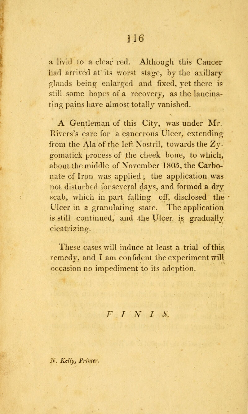 a livid to a clear red. Although this Cancer had arrived at its v^^orst stage, by the axillary glands being enlarged and fixed, yet there is still some hopes of a recovery, as the lancina- ting pains have almost totally vanished. A Gentleman of this City, was under Mr, Rivers's care for a cancerous Ulcer, extending from the Ala of the left Nostril, towards the Zy- gomatick process of the cheek bone, to which, about the middle of November 1805, the Carbo- nate of Iron was applied^ the application was not disturbed for several days, and formed a dry scab, which in part falling off, disclosed the Ulcer in a granulating state. The application is still continued, and -the Ulcer, is gradually cicatrizing. These cases will induce at least a trial of this remedy, and I am confident the experiment wilt occasion no impediment to its adoption. FIN I S. N. Kelly, Printer,
