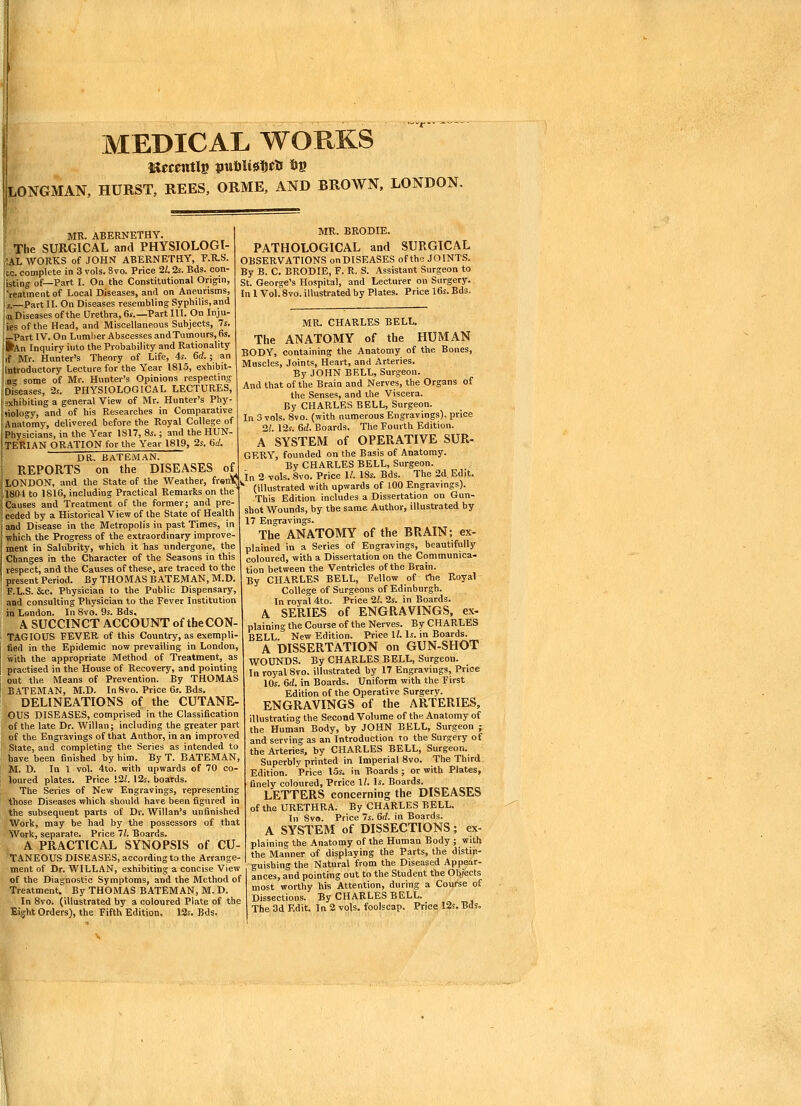 MEDICAL WORKS LONGMAN. HURST, REES, ORME, AND BROWN. LONDON, i MR. ABERNETHY. f The SURGICAL and PHYSIOLOGI- iAL WORKS of JOHN ABERNETHY, F.R.S. Ice. complete in 3 vols. 3vo. Price 21.2s. Bds. con- listing of—Part I. On the Constitutional Origin, I'reatment of Local Diseases, and on Aneurisms, 15.—Part II. On Diseases resembling Syphilis, and ;,n Diseases of the Urethra, 6s.—Part III. On Inju- 'ies of the Head, and Miscellaneous Subjects, 7s. I—Part IV. On Lumber Abscesses and Tumours, 6s. I^An Inquiry into the Probability and Rationality iif Mr. Hunter's Theory of Life, 4s. 6rf.; an jltltrodnctory Lecture for the Year 1815, exhibit- n some of Mr. Hunter's Opinions respecting iDi'seases, 2s. PHYSIOLOGICAL LECTURES, Exhibiting a general View of Mr. Hunter's Phy- '(iology, and of his Researches in Comparative iiAnatomy, delivered before the Royal College of Physicians, in the Year 1817, 8s.; and the HUN- JTERIAN ORATION for the Year 1819, 2s. «ii DR. BaTEMAN. I REPORTS on the DISEASES of^ LONDON, and the State of the Weather, frsnV;, 1804 to 1816, including Practical Remarks on the !i Causes and Treatment of the former; and pre- il ceded by a Historical View of the State of Health 1 and Disease in the Metropolis in past Times, in !' which the Progress of the extraordinary improve- ment in Salubrity, which it has undergone, the Changes in the Character of the Seasons in this respect, and the Causes of these, are traced to the present Period. By THOMAS B ATEMAN, M.D. j F.L.S. &c. Physician to the Public Dispensary, I and consulting Physician to the Fever institution i in London. In 8vo. 9s. Bds, ! A SUCCINCT ACCOUNT of the CON- i TAGIOUS FEVER of this Country, as exerapli- I fied in the Epidemic now prevailing in London, with the appropriate Method of Treatment, as i practised in the House of Recovery, and pointing ; out the Means of Prevention. By THOMAS I BATEMAN, M.D. In8vo. Price 6s. Bds. DELINEATIONS of the CUTANE- OUS DISEASES, comprised in the Classification of the late Dr. Willan; including the greater part of the Engravings of that Author, in an improved State, and completing the Series as intended to have been finished by him. By T. BATEMAN, M. D. In 1 vol. 4to. with upwards of 70 co- loured plates. Price '.21. 12s. boards. The Series of New Engravings, representing those Diseases which should have been figured in the subsequent parts of Dr. Willan's unfinished Work, may be had by the possessors of that Work, separate. Price 71. Boards. A PRACTICAL SYNOPSIS of CU- TANEOUS DISEASES, according to the Arrange- ment of Dr. WILLAN, exhibiting a concise View of the Diagnostic Symptoms, and the Method of Treatment. By THOMAS BATEMAN, M. D. In 8vo. (illustrated by a coloured Plate of the Eight Orders), the Fifth Edition. 12s. Bds. MR. BRODIE. PATHOLOGICAL and SURGICAL OBSERVATIONS onDISEASES of the JOINTS. By B. C. BRODIE, F. R. S. Assistant Surgeon to St. George's Hospital, and Lecturer on Surgery. In 1 Vol. 8vo. illustrated by Plates. Price 16$. Bds. MR. CHARLES BELL, The ANATOMY of the HUMAN BODY, containing the Anatomy of the Bones, Muscles, Joints, Heart, and Arteries. By JOHN BELL, Surgeon. And that of the Brain and Nerves, the Organs of the Senses, and the Viscera. By CHARLES BELL, Surgeon. In 3 vols. 8vo. (with numerous Engravings), price 21. 12s. 6c'. Boards. The Fourth Edition. A SYSTEM of OPERATIVE SUR- GERY, founded on the Basis of Anatomy. By CHARLES BELL, Surgeon, in 2 vols. 8vo. Price 11. 18s. Bds. The 2d. Edit. ' (illustrated with upwards of 100 Engravmgs). This Edition includes a Dissertation on Gun- shot Wounds, by the same Author, illustrated by 17 Engravings. The ANATOMY of the BRAIN; ex- plained in a Series of Engravings, beautifully coloured, with a Dissertation on the Communica- tion between the Ventricles of the Brain. By CHARLES BELL, Fellow of fhe Royal College of Surgeons of Edinburgh. In royal 4to. Price 21. 2s. in Boards. A SERIES of ENGRAVINGS, ex- plaining the Course of the Nerves. By CHARLES BELL. New Edition. Price \l. Is. in Boards. A DISSERTATION on GUN-SHOT WOUNDS. By CHARLES BELL, Surgeon. In royal 8vo. illustrated by 17 Engravings, Price 10s. 6rf. in Boards. Uniform with the First Edition of the Operative Surgery. ENGRAVINGS of the ARTERIES, illustrating the Second Volume of the Anatomy of the Human Body, by JOHN BELL, Surgeon ; and serving as an Introduction to the Surgery of the Arteries, by CHARLES BELL, Surgeon. Superbly printed in Imperial 8vo. The Third Edition. Price I5s. in Boards ; or with Plates, finely coloured, Prrice \l. Is. Boards. LETTERS concerning the DISEASES of the URETHRA. By CHARLES BELL. In Svo. Price 7s. 6d. in Boards. A SYSTEM of DISSECTIONS; ex- plainine the Anatomy of the Human Body; with the Manner of displaying the Parts, the distin- guishing the Natural from the Diseased Appear- ances, and pointing out to the Student the Objects most worthy his Attention, during a Course of Dissections. By CHARLES BELL.