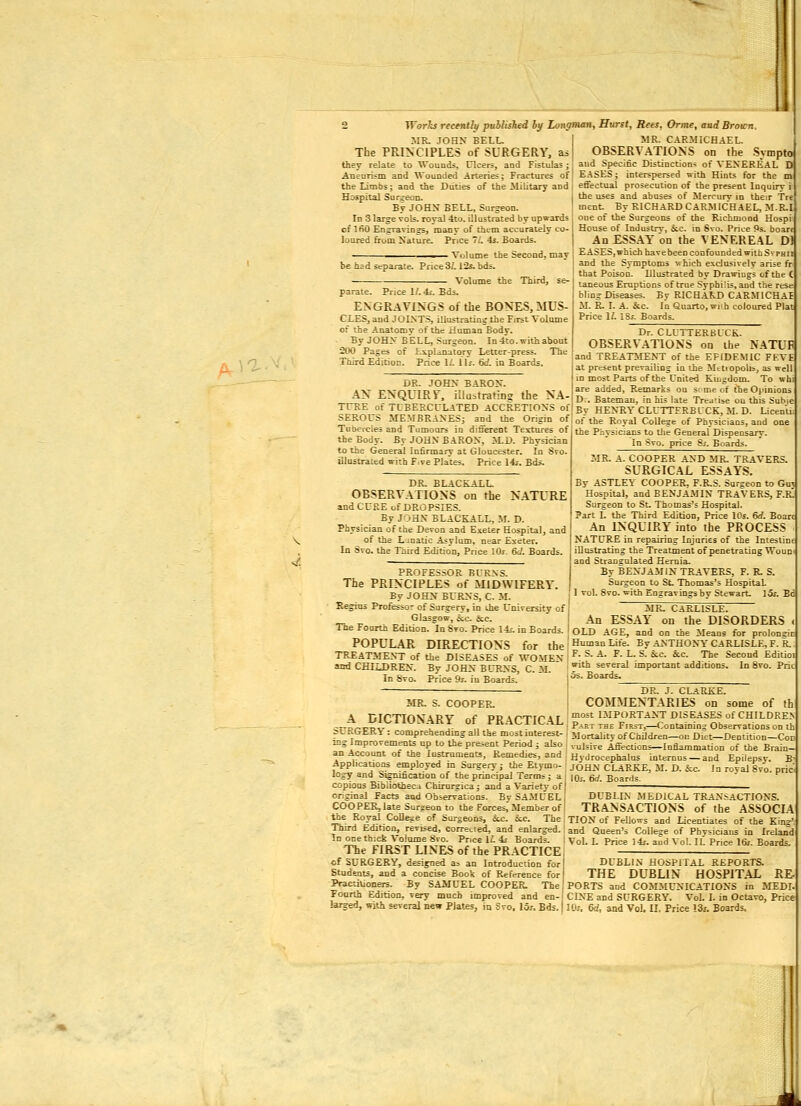 /ju^a. MR. JOey BELL. The PRINCIPLES of SURGERY, as they relate to Wouuds, Ulcers, and Fistulas j Aneurism and Wounded Arteries; Fractures of the Limbs; and the Duties of the Military and Hospital Surgeon. Bt JOHX bell, Surgeon. of IfiO Engraving, many of them accurately co- loured from Xature. Price 7/. 4s. Boards. ■ Volume the Second, may be had separate. Price 3/. 12s. bds. Volume the Third, se- parate. Price l/.4i. Eds. ENGRAVINGS of the BONES, MUS- CLES, and JOINTS, illustrating the First Volume of toe Anatomv of the ±£uinan Body. By JOHV BELL, Surgeon. In 4to. with about 2110 Pages of Liplanatory Letter-press. The Third Edition. Price 1/. Us. 6d. in Boards. DR. JOHN BARON. AN ENQUIR Y, iUusfretina the NA- TUEE of TCBERCILATED ACCRETIOXS of SEROrS MEMBRANESj and the Origin of Tubercles and Tumoors in different Texttires of the Body. ByJOHNBAROX, >LD. Physician to the General Infirmary at Gloucester. In 8ro. illustrated with F.re Plates. Price \is. Bds. DR. BLACKALL. OBSERVATIONS on the N.\TURE and CURE of DROPSIES. By JOHN BLACKALL, M. D. Physician of the Devon and Exeter Hospital, and of the Lunatic Asylum, near Exeter. In Svo. the Third Edition, Price lOj &i. Boards. MR. C.iRMICHAEL. OBSERVATIONS on the Sympto and Specific Distinction- of VENEREAL D E.-iSES; interspersed with Hints for the m effectual prosecution of the present Inquiry i the uses and abuses of Mercurv id their Tre ment By RICHARD CARMICHAEL, M.R.I House of InJustrv, ic. in Svo. Price 9s. boart An ESSAY on the VENEREAL Dl EASES,whichhavebeen confounded with SvpHii and the Symptoms which exclusively arise fr that Poison. Illustrated by Drawings of the ( taneous Eruptions of true Syphilis, and the rese blingDiseases. By RICHAKD CARMICHAE M. E. I. A. &c. In Quarto, wrh coloured Plat Price i;. ISj. Boards. Dr. CLUTTKRBCCK. OBSERVATIONS on the N.4TUF and TREATMENT of the EPIDEMIC FEVE at present prevailing in the Metiopolis, as well in most Parts of the United Kiugdom. To whi are added. Remarks on some of the Opinions D.. Bateman, in his late Treatise ou this Subie By HENTIYCLUITERBL'CE, M. D. Licentn of the Royal College of Physicians, and one the Piiysicians to tlie General Dispensary. In Svo. price Si. Boards. MR. A. COOPER AND MR. TRAVERS. SURGICAL ESSAYS. By ASTLEY COOPER. F.R.S. Surgeon to Gui Hospital, and BENJA.MIN TRAVERS, F.r! Surgeon to St. Thomas's Hospital. Part L the Third Edition, Price IPs. 6rf. Boarc An INQUIRY into the PROCESS NATLR£ in repairing Injuries of the Intestine iUustrating the Treatment of penetrating Woun and Straoaulated Hemia. By BENJAMIN TRAVERS, F. R. S. Surgeon to St. Thomas's Hospital 1 vol. Svo. with Engravines bv Stewart. 15j. Ed MR. CARLISLE. An ESSAY on the DISORDERS OLD AGE, and on the Means for prolonsic Human Life. Bv ANTHONY CARLISLE, F. R. F. S. A. F. L. S. &.C. &c. The Second Editioi with several important additions. OS. Boards. In Svo. Pric PROFESSOR BURNS. The PRINCIPLES of MIDWIFERY. By JOHN BURNS, C. M. Begins Professor of Sargery, in the Univeisity of Glasgow, ic S;e. The Fourth Edition, In Svo. Price 14?. in Boards. POPULAR DIRECTIONS for the TREATMENT of the DISEASES of WOMEV and CHIXJ)REK. By JOHX BL-RXS, C. M. In Svo. Price 9j. in Boards. DR. J. CLARKE MR. S. COOPEP^ COMMENTARIES on some of th A nimnvARv „+• vxi \nTjr\j most important diseases of children „-?-_V^^^ l^^->^f. O* PRACTICAL , p^^ ^g, F,R5T,-€ontainin^ Observations on th St. RGERY : compreoendmg all the most mterest- i Mortality of Children—on Di'et—Dentition—Cod mg Improvements up to the present Period j also i vulsive Affections—Inflammation of the Brain- an Account of the lustmments. Remedies, and : Hydrocephalus internns —and Epilepsy. B- Applications employed m Surgery; the Etymo- : jqhn CLARKE, M. D. he. Jn roval Svo. prici logy and bigmiication of the principal Terms; a; |o,-. 6a'. Boards. copious Bibliotheca Chirnrgica; and a Variety of! ' ——^—_—^_^_ original Facts and Observations. Bv SAMUEL j DUBLIN MEDICAL TRANSACTIONS. COOPER,late Surgeon to the Forces,'Member of! TRANSACTIONS of the ASSOCIA the Royal CoDe^e of Surgeons, ic. kc. TheTIONof FeUows and LicenUates of the Kin»', Third Edition, revised, correLted, and enlarged.' and Queen's College of Physicians in Irelan^d In oneth-xk ^ ojume Svo. Price \L -is Boards. 1 VoL 1. Price ]4f. and Vol. IL Price 1&. Boards. The FIRST LINES of the PRACTICE cf SURGERY, designed a> an Introduction for Students, and a concise Book of Reference for Practitioners. By SAMUEL COOPER. The Foorth Edition, very much improved and en- larged, with several new Plates, in Svo. los, Bds. DUBLIN HOSPITAL REPORTS. THE DUBLIN HOSPITAL RE- PORTS and COMMUNICATIONS in MEDI CINE and SURGERY. Vol. I. in Octavo, Price Ifo, Qd, and Vol. II. Price 13i. Boards.