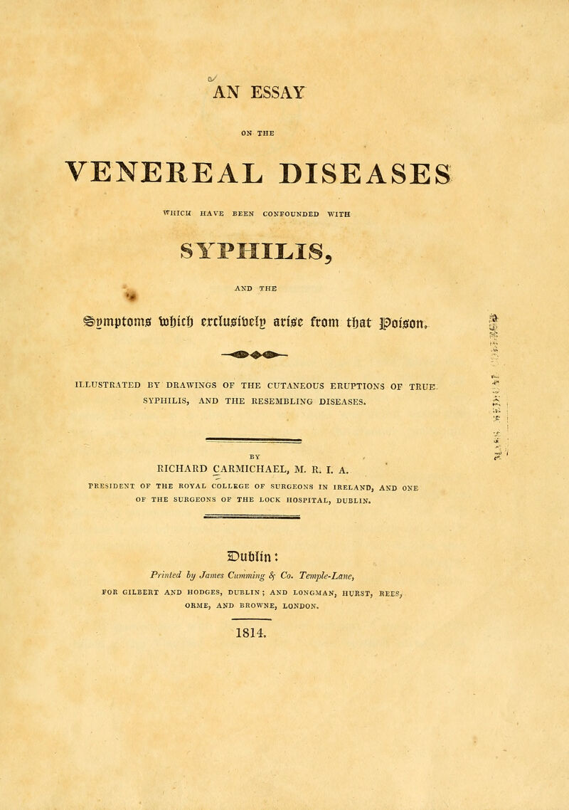 AN ESSAY ON THE VENEREAL DISEASES WHICH HAVE BEEN CONFOUNDED WITH SYI»HII.IS. 'u^ AND THE ^^mptomg tofiici) erclusitjeln arisfe from tijat Fois:on» t ILLUSTRATED BY DRAWINGS OF THE CUTANEOUS ERUPTIONS OF TRUE SYPHILIS, AND THE RESEMBLING DISEASES. BY PRESIDENT OF THE ROYAI- COLLEGE OF SURGEONS IN IRELAND, AND ONE OF THE SURGEONS OF THE LOCK HOSPITAL, DUBLIN. Dufilin: Printed ly James Cumming Sf Co. Temple-Lane, FOR GILBERT AND HODGES, DUBLIN; AND LONGMAN, HUPvST, REES; ORME, AND BROWNE, LONDON. 1814, 'i' '