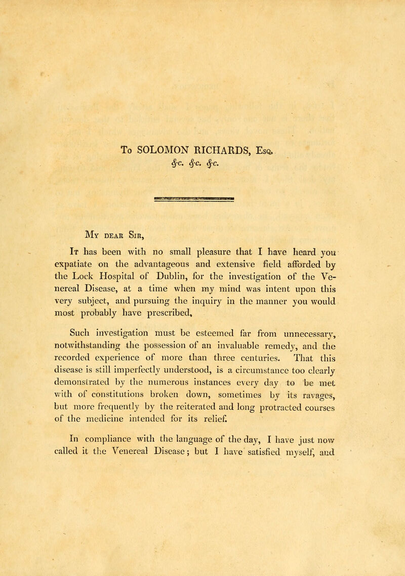 To SOLOMON RICHARDS, Esq. ^c. ^c. ^c. a'il mWaWMilJlllAllBllHil Ji JltMHpHI My dear Sir, It has been with no small pleasure that I have heard you expatiate on the advantageous and extensive field afforded by the Lock Hospital of Dublin, for the investigation of the Ve- nereal Disease, at a time when my mind was intent upon this very subject, and pursuing the inquiry in the manner you would most probably have prescribed. Such investigation must be esteemed far from unnecessary, notwithstanding the possession of an invaluable remedy, and the recorded experience of more than three centuries. That this disease is still imperfectly understood, is a circumstance too clearly demonstrated by the numerous instances every day to be met with of constitutions broken down, sometimes by its ravaces, but more frequently by the reiterated and long protracted courses of the medicine intended for its relief. In compliance with the language of the day, I have just now called it the Venereal Disease; but I have satisfied myself, and