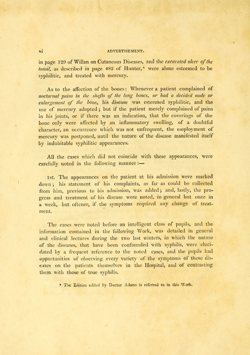 in page 129 of Willan on Cutaneous Diseases, and the excavated ulcer of the tonsil, as described in page 482 of Hunter,* were alone esteemed to be syphilitic, and treated with mercury. As to the affection of the bones: Whenever a patient complained of nocturnal pains in the shafts of the long bones, or had a decided node or enlargement of the hone, his disease was esteemed syphilitic, and the use of mercury adopted; but if the patient merely complained of pains in his joints, or if there was an indication, that the coverings of the bone only were affected by an inflammatory swelling, of a doubtful character, an occurrence which was not unfrequent, the employment of mercury was postponed, until the nature of the disease manifested itself by indubitable syphilitic appearances. AU the cases which did not coincide with these appearances, were carefully noted in the following manner:— 1st. The appearances on the patient at his admission were marked down ; his statement of his complaints, as far as could be collected from him, previous to his admission, was added; and, lastly, the pro- gress and treatment of his disease were noted, in general but once in a week, but oftener, if the symptoms required any change of treat- ment. The cases were noted before an intelligent class of pupils, and the information contained in the following Work, was detailed in general and clinical lectures during the two last winters, in which the natme of the diseases, that have been confounded with syphilis, were eluci- dated by a frequent reference to the noted cases, and the pupils had opportunities of observing every variety of the symptoms of these dis- eases on the patients themselves in the Hospital, and of contrasting them with those of true syphilis. * The Edition edited by Doctor Adams is referred to in this Work.