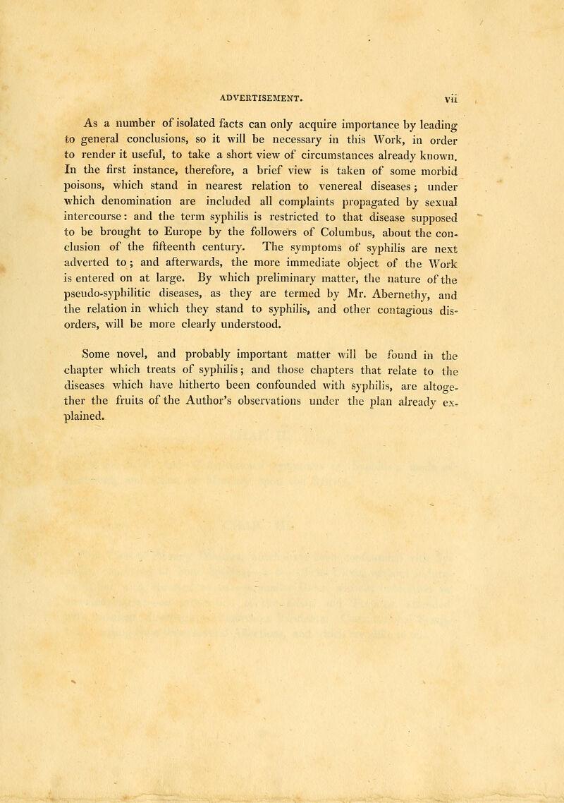 As a number of isolated facts can only acquire importance by leading to general conclusions, so it will be necessary in this Work, in order to render it useful, to take a short view of circumstances already known. In the first instance, therefore, a brief view is taken of some morbid poisons, which stand in nearest relation to venereal diseases; under which denomination are included all complaints propagated by sexual intercourse: and the term syphilis is restricted to that disease supposed to be brought to Europe by the followers of Columbus, about the con- clusion of the fifteenth century. The symptoms of syphilis are next adverted to ; and afterwards, the more immediate object of the Work is entered on at large. By which preliminary matter, the nature of the pseudo-syphilitic diseases, as they are termed by Mr. Abernethy, and the relation in which they stand to syphilis, and other contagious dis- orders, will be more clearly understood. Some novel, and probably important matter will be found in the chapter which treats of syphilis; and those chapters that relate to the diseases which have hitherto been confounded with syphilis, are altoge- ther the fruits of the Author's observations under the plan already ex, plained.