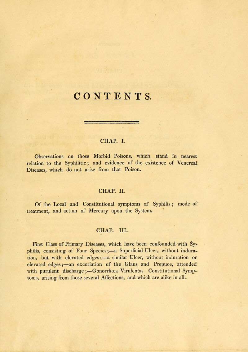 CONTENTS. CHAR I. Observations on those Morbid Poisons, which stand in nearest relation to the SyphiHtic; and evidence of the existence of Venereal Diseases, which do not arise from tliat Poison. CHAP. IL Of the Local and Constitutional symptoms of SyphiUs; mode of. treatment, and action of Mercury upon the System. CHAP. III. First Class of Primary Diseases, which have been confounded with Sy- philis, consisting of Four Species;—a Superficial Ulcer, without indura- tion, but with elevated edges;—a similar Ulcer, without induration or elevated edges;—an excoriation of the Glans ami Prepuce, attended with purulent discharge ;—Gonorrhcea Virulenta. Constitutional Symp- toms, arising from those several Affections, and which are alike in all,.