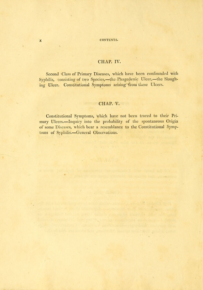 CHAP. IV. Second Class of Primary Diseases, which have been confounded with Syphilis, consisting of two Species,—the Phagedenic Ulcer,—the Slough- ing Ulcer. Constitutional Symptoms arising'from these Ulcers. CHAP. V. Constitutional Symptoms, which have not been traced to their Pri- mary Ulcers.—Inquiry into the probability of the spontaneous Origin of some Diseases, which bear a resemblance to the Constitutional Symp- toms of Syphilis.—General Observations.