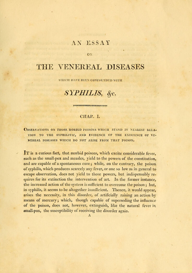 AN ESSAY ON THE VENEREAL DISEASES WHICH HAVE KEEN CONFOUNDED WITH SYPHILIS, %'c. CHAR I. Observations on those morbid poisons which stand in nearest rela- tion TO THE SYPHILITIC, AND EVIDENCE OF THE EXISTENCE OF VE- NEREAL DISEASES WHICH DO NOT ARISE FROM THAT POISON. It is a curious fact, that morbid poisons, which excite considerable fever, such as the small-pox and measles, yield to the powers of the constitution, and are capable of a spontaneous cure; while, on the contrary, the poison of syphilis, which produces scarcely any fever, or one so low as in general to escape observation, does not yield to those powers, but indispensably re- quires for its extinction the intervention of art. In the former instance, the increased action of the system is sufficient to overcome the poison ; but, in syphilis, it seems to be altogether insufficient. Thence, it would appear, arises the necessity, in this disorder, of artificially raising an action by means of mercury; which, though capable of superseding the influence of the poison, does not, however, extinguish, like the natural fever ia small-pox, the susceptibility of receiving the disorder again. A