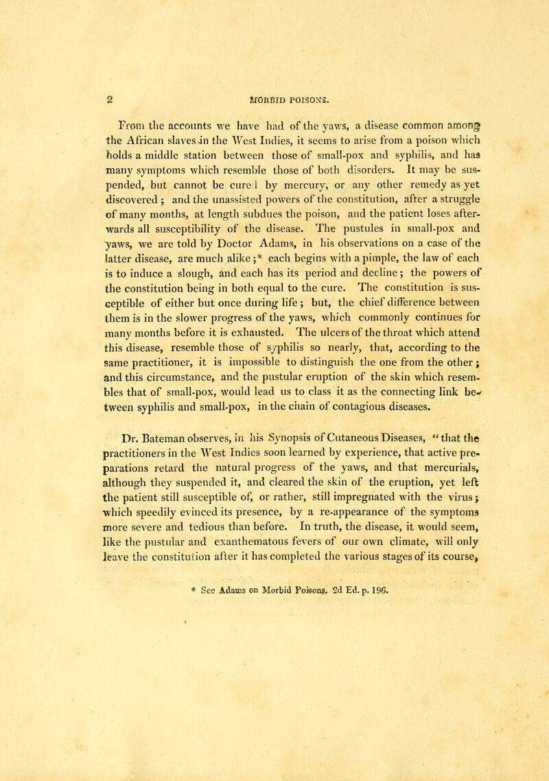 From the accounts we have had of the yaws, a disease common among the African slaves jn the West Indies, it seems to arise from a poison Avhich holds a middle station between those of small-pox and syphilis, and has many symptoms which resemble those of both disorders. It may be sus- pended, but cannot be cure 1 by mercury, or any other remedy as yet discovered ; and the unassisted powers of the constitution, after a struggle of many months, at length subdues the poison, and the patient loses after- wards all susceptibility of the disease. The pustules in small-pox and ■yaws, we are told by Doctor Adams, in his observations on a case of the latter disease, are much alike ;* each begins with a pimple, the law of each is to induce a slough, and each has its period and decline ; the powers of the constitution being in both equal to the cure. The constitution is sus- ceptible of either but once during life ; but, the chief difference between them is in the slower progress of the yaws, which commonly continues for many months before it is exhausted. The ulcers of the throat which attend this disease, resemble those of sj-philis so nearly, that, according to the same practitioner, it is impossible to distinguish the one from the other ; and this circumstance, and the pustular eruption of the skin which resem- bles that of small-pox, would lead us to class it as the connecting link be-- tween syphilis and small-pox, in the chain of contagious diseases. Dr. Bateman observes, in his Synopsis of Cutaneous Diseases,  that the practitioners in the West Indies soon learned by experience, that active pre- parations retard the natural progress of the yaws, and that mercurials, although they suspended it, and cleared the skin of the eruption, yet left the patient still susceptible of, or rather, still impregnated with the virus; which speedily evinced its presence, by a re-appearance of the symptoms more severe and tedious than before. In truth, the disease, it would seem, like the pustular and exanthematous fevers of our own climate, will only leave the constitution after it has completed the various stages of its course, * See Adams on Morbid Poison?. 2d Ed. p. 196.