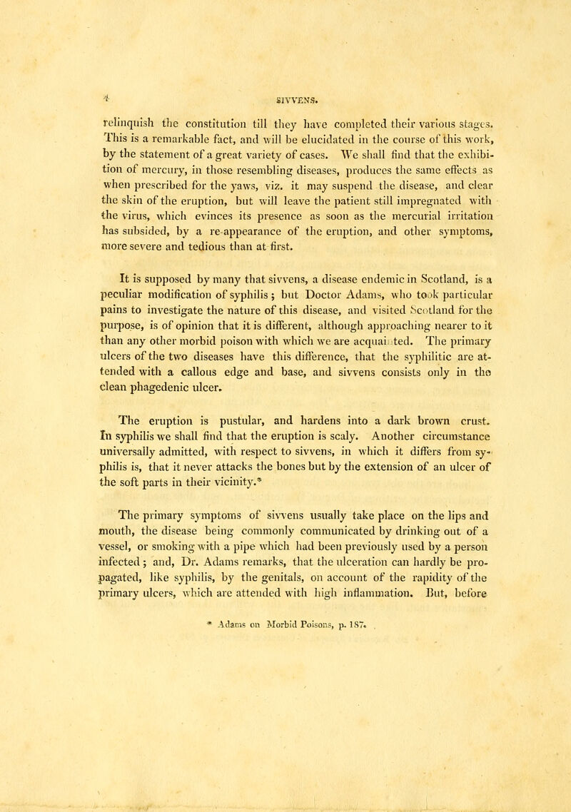 * SIVVENS. relinquish tiie constitution till they have completed their various stages. This is a remarkable fact, and will be elucidated in the course of this work, by the statement of a great variety of cases. We shall find that the exhibi- tion of mercury, in those resembling diseases, produces the same effects as when prescribed for the yaws, viz. it may suspend the disease, and clear the skin of the eruption, but will leave the patient still impregnated with the virus, which evinces its presence as soon as the mercurial irritation has subsided, by a reappearance of the eruption, and other symptoms, more severe and tedious than at first. It is supposed by many that sivvens, a disease endemic in Scotland, is a peculiar modification of syphilis ; but Doctor Adams, who took particular pains to investigate the nature of this disease, and visited Scotland for the purpose, is of opinion that it is different, although approaching nearer to it than any other morbid poison wath which we are acquai ted. The primary ulcers of the two diseases have this difference, that the syphilitic are at- tended with a callous edge and base, and sivvens consists only in the clean phagedenic ulcer. The eruption is pustular, and hardens into a dark brown crust. In syphilis we shall find that the eruption is scaly. Another circumstance universally admitted, with respect to sivvens, in which it differs from sy- philis is, that it never attacks the bones but by the extension of an ulcer of the soft parts in their vicinity.* The primary symptoms of sivvens usually take place on the lips and mouth, the disease being commonly communicated by drinking out of a vessel, or smoking with a pipe which had been previously used by a person infected ; and, Dr. Adams remarks, that the ulceration can hardly be pro- pagated, like syphilis, by the genitals, on account of the rapidity of the primary ulcers, which are attended with high inflammation. But, before * Adams on Morbid Poisons, p. 187« .