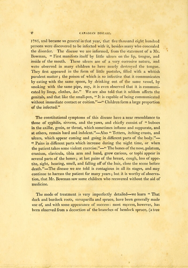 © CANADIAN DISEASE. 1785, and became so general in that year, tliat five thousand eight liundred persons were discovered to be infected with it, besides many who concealed the disorder. The disease we are informed, from the statement of a Mr. Bowman,  First manifests itself by little ulcers on the lip, tongue, and inside of the mouth. These ulcers are of a very corrosive nature, and wele observed in many children to have nearly destroyed the tongue. They first appeared in the form of little pustules, filled with a whitish purulent matter ; the poison of which is so infective that it communicates by eating with the same spoon, by drinking out of the same vessel, by smoking with the same pipe, nay, it is even observed that it is communi- cated by linep, clothes, &c. A¥e are also told that it seldom affects the genitals, and that like the small-pox,  It is capable of being communicated without immediate contact or coition.— Children form a large proportion of the infected. The constitutional symptoms of this disease have a near resemblance to those of syphilis, sivvens, and the yaws, and chiefly consist of  buboes in the axillae, groin, or throat, which sometimes inflame and suppurate, and at others, remain hard and indolent.—Also  Tetters, itching crusts, and ulcers, which appear coming apd going in different parts of the body.— *' Pains in different parts which increase during the night time, or when the patient takes some violent exercise.— The bones of the nose, palatum, cranium, clavicula, tibia arm and hand, grow carious, or tophi appear in several parts of the bones j at last pains of the breast, cough, loss of appe- tite, sight, hearing, smell, and falling off of the hair, close the scene before death.—The disease we are told is contagious in all its stages, and may continue to harrass the patient for many years ; but it is worthy of observa- tion, that Mr. Bowman saw some children who recovered without the aid of medicine. The mode of treatment is very imperfectly detailed—we learn  That dock and burdock roots, sarsaparilla and spruce, have been generally made use of, and with some appearance of success: most success, however, has been observed from a decoction of the branches of hemlock spruce, (a tree