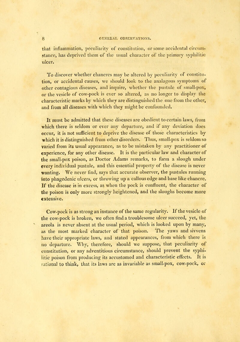 that inflammation, peculiarity of constitution, or some accidental circum- stance, has deprived them of the usual character of the primary syphilitic ulcer. To discover whether chancres may be altered by peculiarity of constitu- tion, or accidental causes, we should look to the analagous symptoms of other contagious diseases, and inquire, whether the pustule of small-jjox, or the vesicle of cow-pock is ever so altered, as no longer to display the characteristic marks by which they are distinguished the one from the other, and from all diseases with which they might be confounded. It must be admitted that these diseases are obedient to certain laws, from which there is seldom or ever any departure, and if any deviation does occur, it is not sufficient to deprive the disease of those characteristics by ■which it is distinguished from other disorders. Thus, small-pox is seldom so varied from its usual appearance, as to be mistaken by any practitioner of experience, for any other disease. It is the particular law and character of the small-pox poison, as Doctor Adams remarks, to form a slough under every individual pustule, and this essential property of the disease is never wanting. We never find, says that accurate observer, the pustules running into phagedenic ulcers, or throwing up a callous edge and base like chancre. if the disease is in excess, as when the pock is confluent, the character of the poison is only more strongly heightened, and the sloughs become more extensive. Cow-pock is as strong an instance of the same regularity. If the vesicle of the cow-pock is broken, we often find a troublesome ulcer succeed, yet, the areola is never absent at the usual period, which is looked upon by many, as the most marked character of that poison. The yaws and sivvens have theii- appropriate laws, and stated appearances, from which there is no departure. Why, therefore, should we suppose, that peculiarity of constitution, or any adventitious circumstance, should prevent the syphi- litic poison from producing its accustomed and characteristic eflfects. It is rational to think, that its laws are as invariable as small-pox, cow-pock, or