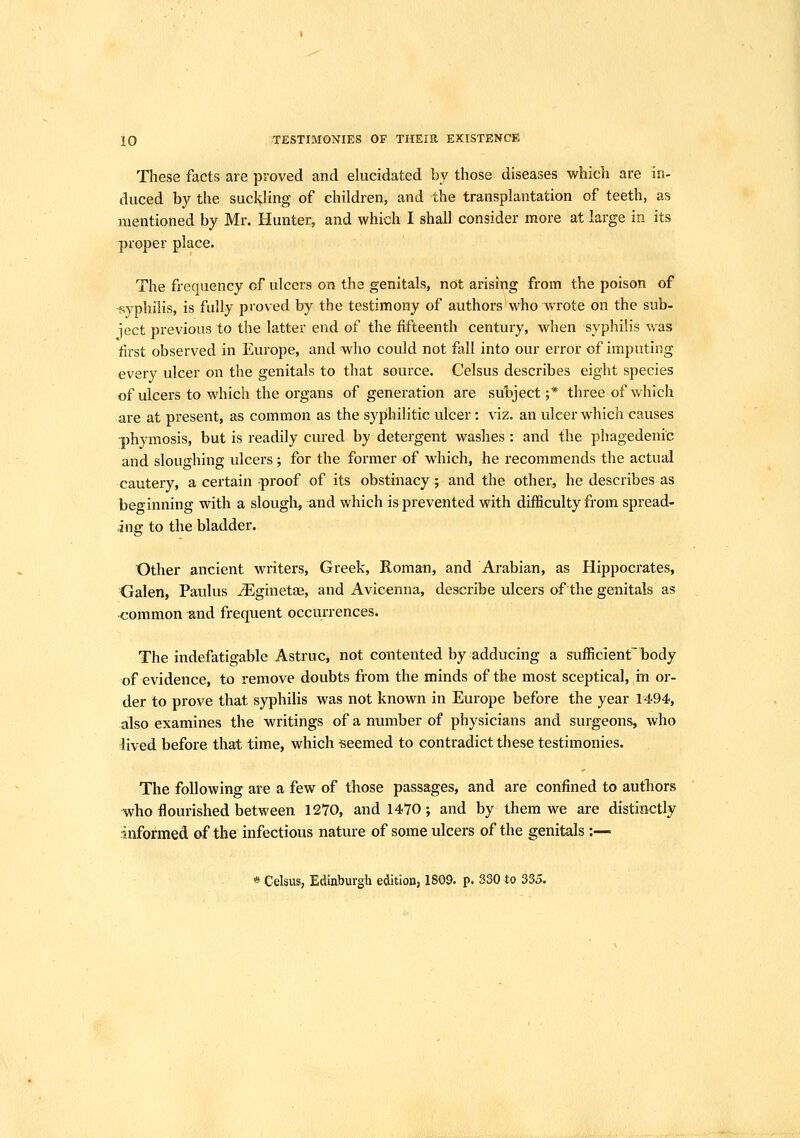 These facts are proved and elucidated by those diseases which are in- duced by the suckling of children, and the transplantation of teeth, as mentioned by Mr. Hunter, and which I shall consider more at large in its proper place. The frequency of ulcers on the genitals, not arising from the poison of •syphilis, is fully proved by the testimony of authors who Tvrote on the sub- iect previous to the latter end of the fifteenth century, when syphilis was first observed in Europe, and who could not fall into our error of imputing every ulcer on the genitals to that source. Celsus describes eight species of ulcers to which the organs of generation are suljject ;* three of which are at present, as common as the syphilitic ulcer: viz. an ulcer which causes -phymosis, but is readily cured by detergent washes : and the phagedenic and sloughing ulcers ; for the former of which, he recommends the actual cautery, a certain proof of its obstinacy; and the other, he describes as beginning with a slough, and which is prevented with difficulty from spread- ing to the bladder. Other ancient writers, Greek, Roman, and Arabian, as Hippocrates, Galen, Paulus jEginetae, and Avicenna, describe ulcers of the genitals as common ^nd frequent occurrences. The indefatigable Astruc, not contented by adducing a sufficient'body of evidence, to remove doubts from the minds of the most sceptical, in or- der to prove that syphilis was not known in Europe before the year 1494, also examines the writings of a number of physicians and surgeons, who lived before that time, which seemed to contradict these testimonies. The following are a few of those passages, and are confined to autliors who flourished between 1270, and 1470; and by them we are distinctly informed of the infectious nature of some ulcers of the genitals :— « Cel$us, Edinburgh edition, 1809. p. S30 to 335.