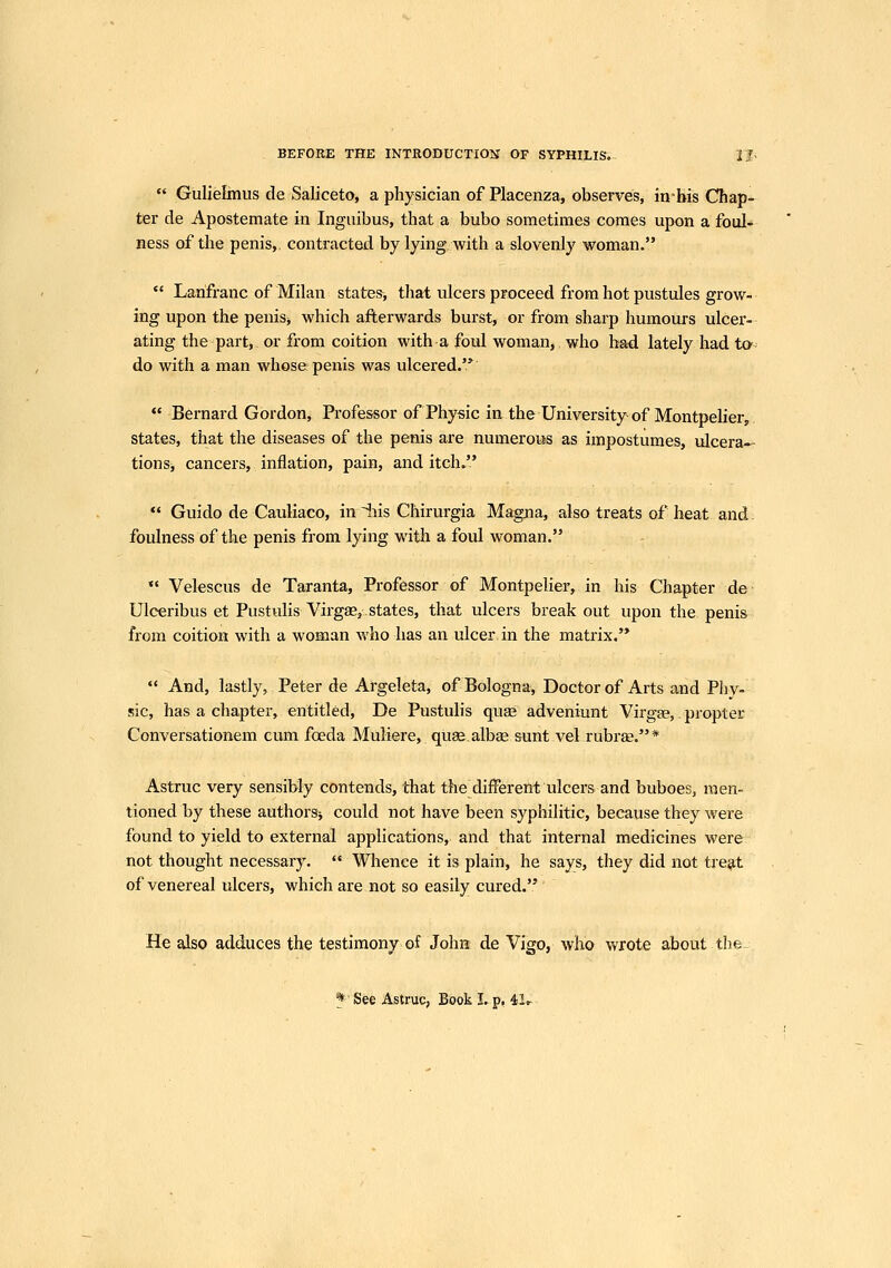  Gulielmus de Saliceto, a physician of Placenza, observes, in=bis Chap- ter de Apostemate in Ingiiibus, that a bubo sometimes comes upon a foul- Bess of the penis,, contracted by lying with a slovenly woman.  Lanfranc of Milan states, that ulcers proceed from hot pustules grow- ing upon the penis^ which afterwards burst, or from sharp humours ulcer- ating the part, or from coition with a foul woman, who had lately had to- do with a man whose penis was ulcered.'*  Bernard Gordon, Professor of Physic in the University of Montpelier, states, that the diseases of the penis are numeroijs as impostumes, ulcera-- tionSi cancers, inflation, pain, and itch.  Guido de Cauliaco, in iiis Chirurgia Magna, also treats of heat and foulness of the penis from lying with a foul woman.  Velescus de Taranta, Professor of Montpelier, in his Chapter de Ulceribus et Pustulis Virgas, states, that ulcers break out upon the penis from coition with a woman who has an ulcer in the matrix.  And, lastly, Peter de Argeleta, of Bologna, Doctor of Arts and Pliy- sic, has a chapter, entitled, De Pustulis quae adveniunt Virgge,. propter Conversationem cum foeda Muliere, qus.alb^ sunt vel rubra;.* Astruc very sensibly contends, that the different ulcers and buboes, men- tioned by these authors^ could not have been syphilitic, because they were found to yield to external applications, and that internal medicines were not thought necessary. Whence it is plain, he says, they did not tre^t of venereal ulcers, which are not so easily cured. He also adduces the testimony of John de Vigo, who wrote about tlie^ * See Astruc, Book Lp, 4>1..