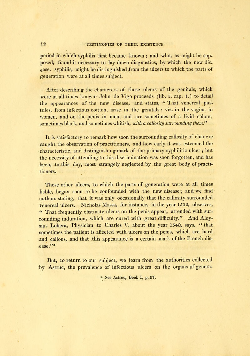 jperiod in which syphilis first became known ; and who, as might be sup- posed, found it necessary to lay down diagnostics, by which the new dis- ease, syphilis, might be distinguished-from the ulcers to which the parts of generation were at all times subject. After describing the characters of those ulcers of the genitals, which were at all times known' John de Vigo proceeds (lib. 5. cap. 1.) to detail the appearances of the new disease, and states,  That venereal pus- tules, from infectious coition, arise in the genitals : viz. in the vagina in women, and on the penis in men, and are sometimes of a livid colour, sometimes-black, and sometimes whitish, mth a callosity surroimdhig them. It is satisfactory to remark how soon the surrounding callosity of chancre caught the observation of practitioners, and how early it was esteemed the characteristic, and distinguishing mark of the primary syphilitic ulcer ; but the necessity of attending to this discrimination was soon forgotten, and has been, to this day, most strangely neglected by the great body of .practi- tioners. Those other ulcers, to which the parts of generation were at all times liable, began soon to be confounded with the new disease; and we find authors stating, that it was only occasionally that the callosity surrounded venereal ulcers. Nicholas Massa, for instance, in the year 1532, observes,  That frequently obstinate ulcers on the penis appear, attended with sur- rounding induration, which are cured with great difficulty. And Aloy- sius Lobera, Physician to Charles V. about the year 1540, says,  that sometimes the patient is afiected with ulcers on the penis, which are hard and callous, and that this appearance is a certain mark of the Fi;enchiiis- .ease.* But, to return to our subject, we learn from the authorities collected by Astruc, the prevalence of infectious ulcers on the organs of genera-