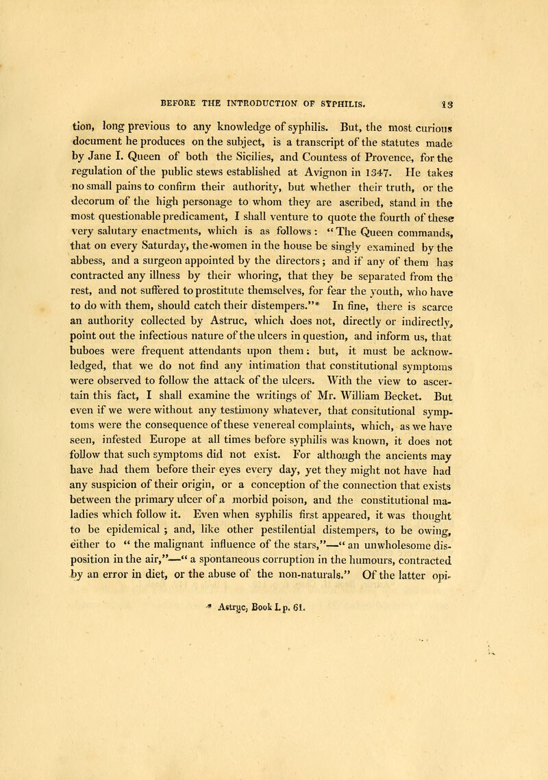 tion, long previous to any knowledge of syphilis. But, the most curious document he produces on the subject, is a transcript of the statutes made by Jane I. Queen of both the Sicilies, and Countess of Provence, for the regulation of the pubHc stews established at Avignon in 1347. He takes no small pains to confirm their authority, but whether their truth, or the decorum of the higli personage to whom they are ascribed, stand in the most questionable predicament, I shall venture to quote the fourth of these very salutary enactments, which is as follows :  The Queen commands, that on every Saturday, the-women in the house be singly examined by the abbess, and a surgeon appointed by the directors; and if any of them has contracted any illness by their whoring, that they be separated from the rest, and not suffered to prostitute tliemselves, for fear the youth, who have to do with them, should catch their distempers.* In fine, there is scarce an authority collected by Astruc, which does not, directly or indirectly, point out the infectious nature of the ulcers in question, and inform us, that buboes were frequent attendants upon them; but, it must be acknow- ledged, that we do not find any intimation that constitutional symptoms were observed to follow the attack of the ulcers. With the view to ascer- tain this fact, I shall examine the writings of Mr. William Becket. But even if we were without any testimony whatever, that consitutional symp- toms were the consequence of these venereal complaints, which, as we have seen, infested Europe at all times before syphilis was known, it does not follow that such symptoms did not exist. For although the ancients may have had them before their eyes every day, yet they might not have had any suspicion of their origin, or a conception of the connection that exists between the primary ulcer of a morbid poison, and the constitutional ma- ladies which follow it. Even when syphilis first appeared, it was thought to be epidemical ; and, like other pestilential distempers, to be owing, either to  the malignant influence of the stars,— an unwholesome dis- position in the air,— a spontaneous corruption in the humours, contracted by an error in diet, or the abuse of the non-naturals. Of the latter opi^ ^ Astrjjc, Book L p. 6i.