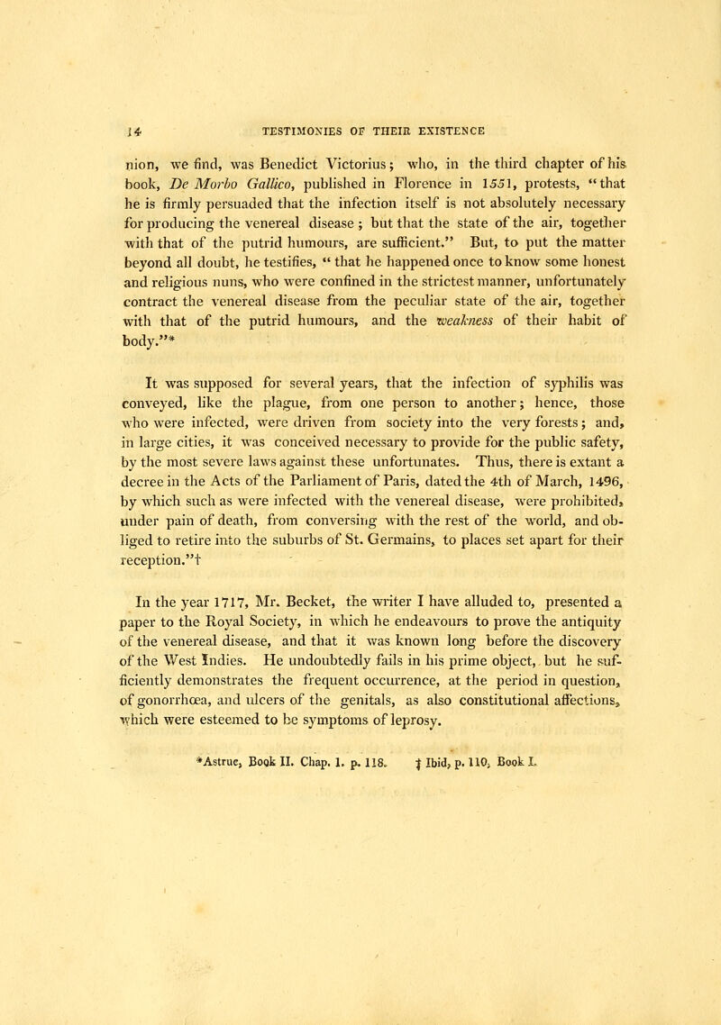 nion, we find, was Benedict Victorius; who, in the third chapter of his. book, De Morbo Gallico, published in Florence in 1551, protests, that he is firmly persuaded that the infection itself is not absolutely necessary for producing the venereal disease ; but that the state of the air, together with that of the putrid humours, are sufficient. But, to put the matter beyond all doubt, he testifies,  that he happened once to know some honest and religious nuns, who were confined in the strictest manner, unfortunately contract the venereal disease from the peculiar state of the air, together with that of the putrid humours, and the weakness of their habit of body.* It was supposed for several years, that the infection of syphilis was conveyed, like the plague, from one person to another; hence, those who were infected, were driven from society into the very forests; and, in large cities, it w^as conceived necessary to provide for the public safety, by the most severe laws against these unfortunates. Thus, there is extant a decree in the Acts of the Parliament of Paris, dated the 4th of March, 1496, by which such as were infected with the venereal disease, were prohibited» under pain of death, from conversing with the rest of the world, and ob- liged to retire into the suburbs of St. Germains, to places set apart for their reception.t ' In the year 171*7, Mr. Becket, the writer I have alluded to, presented a paper to the Royal Society, in which he endeavours to prove the antiquity of the venereal disease, and that it was known long before the discovery of the West Indies. He undoubtedly fails in his prime object, but he suf- ficiently demonstrates the frequent occurrence, at the period in question, of gonorrhoea, and ulcers of the genitals, as also constitutional affectionsj, which were esteemed to be symptoms of leprosy. *Astrue, Bogk II. Chap. 1, p. 118. | Ibid, p. HO, Book L