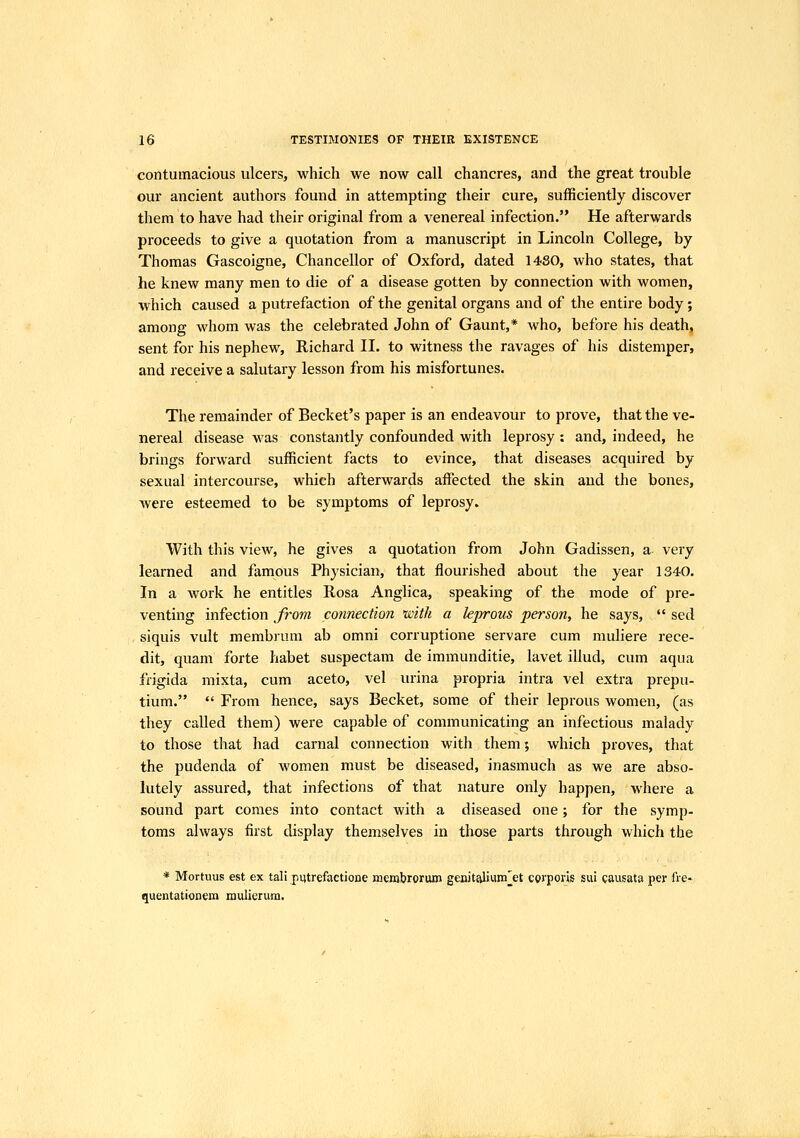 contumacious ulcers, which we now call chancres, and the great trouble our ancient authors found in attempting their cure, sufficiently discover them to have had their original from a venereal infection. He afterwards proceeds to give a quotation from a manuscript in Lincoln College, by Thomas Gascoigne, Chancellor of Oxford, dated 1480, who states, that he knew many men to die of a disease gotten by connection with women, which caused a putrefaction of the genital organs and of the entire body ; among whom was the celebrated John of Gaunt,* who, before his death, sent for his nephew, Richard II. to witness the ravages of his distemper, and receive a salutary lesson from his misfortunes. The remainder of Becket's paper is an endeavour to prove, that the ve- nereal disease was constantly confounded with leprosy: and, indeed, he brings forward sufficient facts to evince, that diseases acquired by sexual intercourse, which afterwards affected the skin and the bones, Avere esteemed to be symptoms of leprosy. With this view, he gives a quotation from John Gadissen, a very learned and famous Physician, that flourished about the year 1340. In a work he entitles Rosa Anglica, speaking of the mode of pre- venting infection from connection with a leprous person, he says,  sed siquis vult membrum ab omni corruptione servare cum muliere rece- dit, quam forte habet suspectam de immunditie, lavet illud, cum aqua frigida mixta, cum aceto, vel urina propria intra vel extra prepu- tium.  From hence, says Becket, some of their leprous women, (as they called them) were capable of communicating an infectious malady to those that had carnal connection with them; which proves, that the pudenda of women must be diseased, inasmuch as we are abso- lutely assured, that infections of that nature only happen, where a sound part comes into contact with a diseased one; for the symp- toms always first display themselves in those parts through which the * Mortuus est ex tali putrefactione ffiembrorum genitalium^et corporis sui causata per fre- quentationem mulierum.