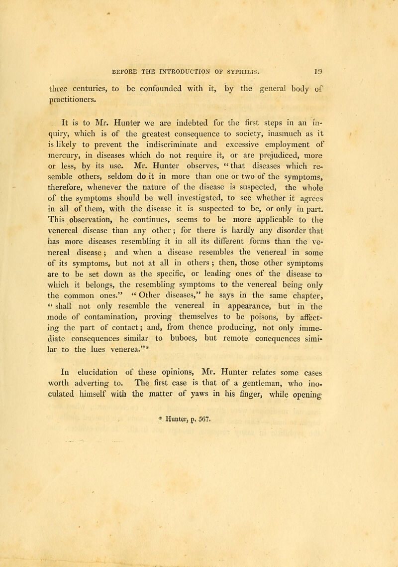 tliree centuries, to be confounded with it, by the general body of practitioners. It is to Mr. Hunter we are indebted for the first steps in an in- quiry, which is of the greatest consequence to society, inasmuch as it is likely to prevent the indiscriminate and excessive employment of mercury, in diseases which do not require it, or are prejudiced, more or less, by its use. Mr. Hunter observes,  that diseases which re- semble others, seldom do it in more than one or two of the symptoms, therefore, whenever the nature of the disease is suspected, the whole of the symptoms should be well investigated, to see whether it agrees in all of them, with the disease it is suspected to be, or only in part. This observation, he continues, seems to be more applicable to the venereal disease than any other; for there is hardly any disorder that has more diseases resembling it in all its different forms than the ve- nereal disease; and when a disease resembles the venereal in some of its symptoms, but not at all in others ; then, those other symptoms are to be set down as the specific, or leading ones of the disease to which it belongs, the resembling symptoms to the venereal being only the common ones.  Other diseases, he says in the same chapter,  shall not only resemble the venereal in appearance, but in the mode of contamination, proving themselves to be poisons, by affect- ing the part of contact; and, from thence producing, not only imme- diate consequences similar to buboes, hut remote conequences simi- lar to the lues venerea.* In elucidation of these opinions, Mr. Hunter relates some cases worth adverting to. The first case is that of a gentleman, who ino- culated himself with the matter of yaws in his finger, while opening * Hunter, p, 567.