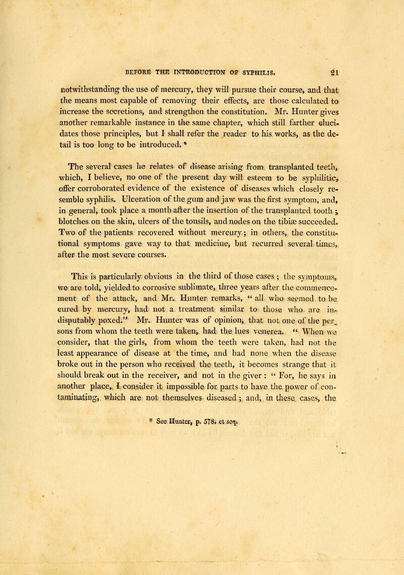 notwithstanding the use of mercury, they will pursue their course, and that the means most capable of removing their effects, are those calculated to increase the secretions, and strengthen the constitution. Mr. Hunter gives another remarkable instance in the same chapter, which still fai'ther eluci- dates those principles, but I shall refer the reader to his works, as the de- tail is too long to be introduced. * The several cases he relates of disease arising from' transplanted teeth,, which, I believe, no one of the present day will esteem to be sypliilitie, offer corroborated evidence of the existence of diseases which closely re- semble syphilis. Ulceration of the gum and jaw was the first symptom, and, in general, took place a month afifcer the insertion of the transplanted tooth j blotches on the skin, ulcers of the tonsils, and nodes on the tibise succeeded. Two of the patients recovered without mercury; in others, the constitu- tional symptoms gav^e way to that medicine, but recurred several times, after the most severe courses. This is particularly obvious in the third of those cases ; the symptoms, we are told, yielded to corrosive sublimate, three years after the commence- ment of the attack, and Mr. Hunter remarks,  all who seemed to bs: cured by mercury, had not a treatment similar to those who are iur- disputably poxed. Mr. Hunter was of opinion, that not one of the per_ sons from whom the teeth were taken,, had the lues venerea.  When we consider, that the girls, from whom the teeth were taken, had not the least appearance of disease at the time, and had none when the disease broke out in the person who received the teeth, it becomes strange that it should break out in the receiver, and not in the giver :  For, he says in anotliej place, I consider it impossible for parts to have the power of con- taminating, which are not themselves diseased ; and, in these cases, the * See Hunter, p. 578..efc sefv