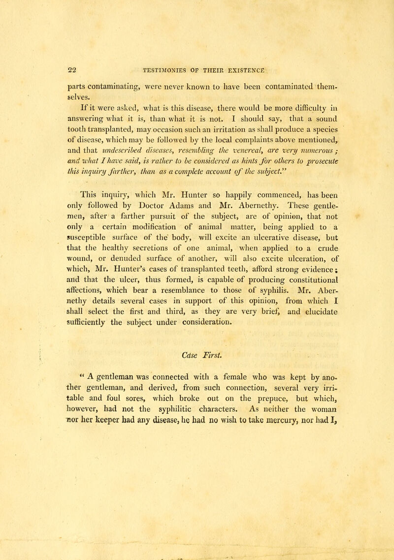 parts contaminating, were never known to have been contaminated them- selves. If it were asked, what is this disease, there would be more difficulty in answering what it is, than what it is not. I should say, that a sound tooth transplanted, may occasion such an irritation as shall produce a species of disease, which may be followed by the local complaints above mentioned, and that undescribed diseases, resembling the venereal, are very numerous ; and xvhat I have said, is rather to be considered as hints for others to prosecute this inquiry farther, than as a complete account of the subject This inquiry, which Mr. Hunter so happily commenced, has been only followed by Doctor Adams and Mr. Abernethy. These gentle- men, after a farther pursuit of the subject, are of opinion, that not only a certain modification of animal matter, being applied to a susceptible surface of the body, will excite an ulcerative disease, but that the healthy secretions of one animal, when applied to a crude wound, or denuded surface of another, will also excite ulceration, of which, Mr. Hunter's cases of transplanted teeth, afford strong evidence; and that the ulcer, thus formed, is capable of producing constitutional affections, which bear a resemblance to those of syphilis. Mr. Aber- nethy details several cases in support of this opinion, from which I shall select the first and third, as they are very brief, and elucidate sufficiently the subject under consideration. Cdse First.  A gentleman was connected with a female who was kept by ano- ther gentleman, and derived, from such connection, several very irri- table and foul sores, which broke out on the prepuce, but which, however, had not the syphilitic characters. As neither the woman nor her keeper had any disease, he had no wish to take mercury, nor had I,