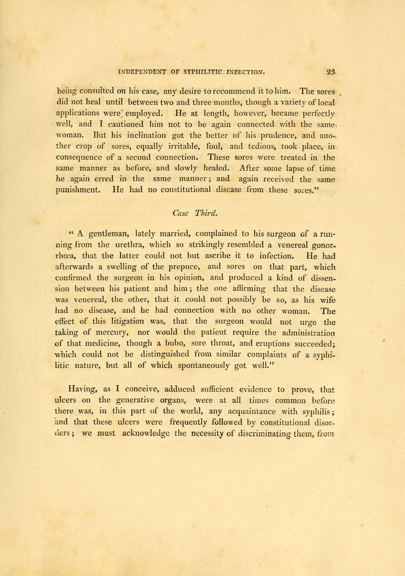 being consulted on his case, any desire to recommend it to him. The sores did not heal until between two and three months, though a variety of local applications were] employed. He at length, however, became perfectly well, and I cautioned him not to be again connected with the samei woman. But his inclination got the better of his prudence, and ano- ther crop of sores, equally irritable, foul, and tedious, took place, in consequence of a second connection. These sores were treated in the same manner as before, and slowly healed. After some lapse of time he again erred in the same manner; and again received the same punishment. He had no constitutional disease from these sores. Case Third.  A gentleman, lately married, complained to his surgeon of a run- ning from the urethra, which so strikingly resembled a venereal gonor- rhoea, that the latter could not but ascribe it to infection. He had afterwards a swelling of the prepuce, and sores on that part, which confirmed the surgeon in his opinion, and produced a kind of dissen- sion between his patient and him; the one affirming that the disease was venereal, the other, that it could not possibly be so, as his wife had no disease, and he had connection with no other woman. The effect of this litigation was, that the surgeon would not urge the taking of mercury, nor would the patient require the administration of that medicine, though a bubo, sore throat, and eruptions succeeded; which could not be distinguished from similar complaints of a syphi- litic nature, but all of which spontaneously got well. Having, as I conceive, adduced sufficient evidence to prove, that ulcers on the generative organs, were at all times common before there was, in this part of the world, any acquaintance with syphilis; and that these ulcers were frequently followed by constitutional disor= ders ; we must acknowledge the necessity of discriminating them, from