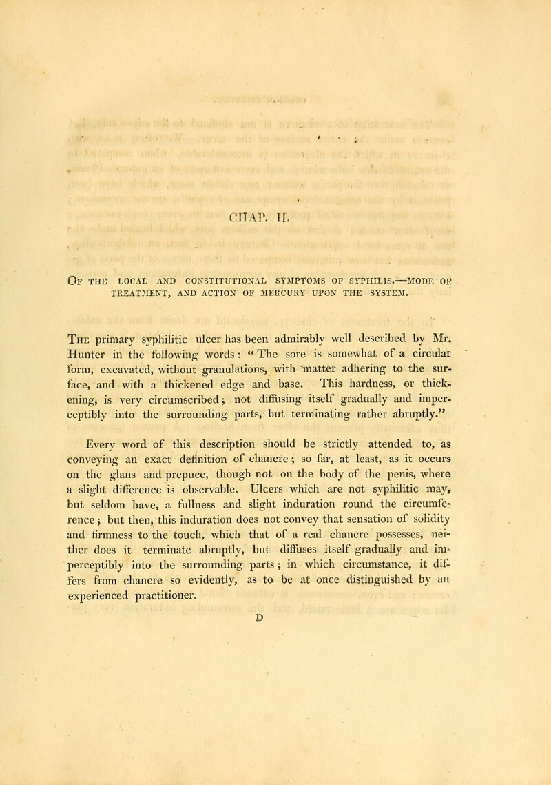 Of the local and constitutional symptoms of syphilis.—'MODE OP TREATMENT, AND ACTION OF MEPtCURY UPON THE SYSTEM. The primary syphilitic ulcer lias been admirably well described by Mr. Hunter in the following words:  The sore is somewhat of a circular form, excavated, without granulations, with'matter adhering to the sur- face, and with a thickened edge and base. This hardness, or thick- ening, is very circumscribed; not diffusing itself gradually and imper- ceptibly into the surrounding parts, but terminating rather abruptly. Every word of this description should be strictly attended to, as conveying an exact definition of chancre; so far, at least, as it occurs on the glans and prepuce, though not on the body of the penis, where a slight difference is observable. Ulcers which are not syphilitic may, but seldom have, a fullness and slight induration round the circumfe- rence ; but then, this induration does not convey that sensation of solidity and firmness to the touch, which that of a real chancre possesses, nei- ther does it terminate abruptly, but diffuses itself gradually and im* perceptibly into the surrounding parts; in which circumstance, it dif- fers from chancre so evidently, as to be at once distinguished by an experienced practitioner, D