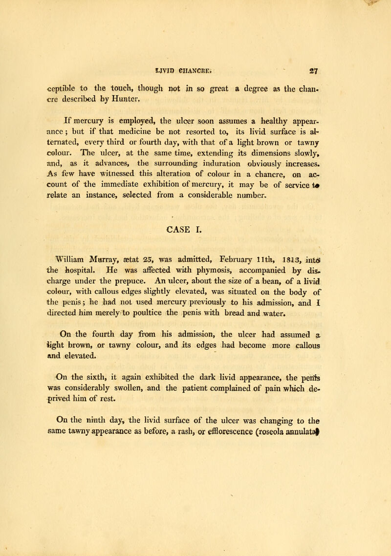 v-ip^ WVIO eilANCREi ~ 27 ceptible to the toucli^ though not m so great a degree as the chan. ere described by Hunter. If mercury is employed, the ulcer soon assumes a healthy appeai- ance; but if that medicine be not resorted to, its livid surface is al- ternated, every third or fourth day, with that of a light brown or tawny colour. TTie ulcer, at the same time, extending its dimensions slowly, m\d, as it advances, the surrounding induration obviously increases. As few have witnessed this alteration of colour in a chancre, on ac- count of the immediate exhibition of mercury, it may be of service t» relate an instance, sdected from a considerable number. CASE I. William Murray, setat 25, was admitted, February llth, 1813, int(S the hospital. He was affected with phymosis, accompanied by dis.. charge under the prepuce. An ulcer, about the size of a bean, of a livid colour, with callous edges slightly elevated, was situated on the body of the penis; he had not used mercury previously to his admission, and I directed him merely to poultice the penis with bread and water. On the fourth day from his admission, the ulcer had assumed a. light brown, or tawny colour, and its edges had become more callous and elevated. On the sixth, it again exhibited the dark livid appearance, the pehis was considerably swollen, and the patient complained of pain which de- prived him of rest. On the nitith day, the livid surface of the ulcer was changing to the €ame tawny appearance as before, a rash, or efflorescence (roseola annulata|