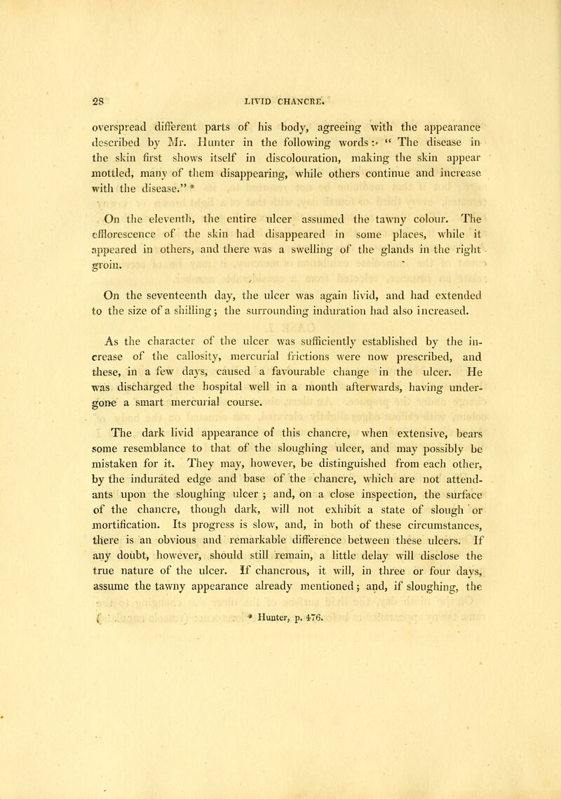 overspread different parts of his body, agreeing with the appearance described by Mr. Hunter in the following words -.'  The disease in the skin first shows itself in discolouration, making the skin appear mottled, many of them disappearing, while others continue and increase with the disease. * On the eleventh, the entire ulcer assumed the tawny colour. The efflorescence of the skin had disappeared in some places, while it appeared in others, and there was a swelling of the glands in the riglit groin. ' ' On the seventeenth day, the ulcer was again livid, and had extended to the size of a shilling; the surrounding induration had also increased. As the character of the ulcer was sufficiently established by the in- crease of the callosity, mercurial frictions were now prescribed, and these, in a few days, caused a favourable change in the ulcer. He was discharged the hospital well in a month afterwards, having under- sold a smart mercurial course. The dark livid appearance of this chancre, when extensive, bears some resemblance to that of the sloughing ulcer, and may possibly be mistaken for it. They may, however, be distinguished from each other, by the indurated edge and base of the chancre, which are not attend- ants upon the sloughing ulcer ; and, on a close inspection, the surface of the chancre, though dark, will not exhibit a state of slough or mortification. Its progress is slow, and, in both of these circumstances, there is an obvious and remarkable difference between these ulcers. If any doubt, however, should still remain, a little delay will disclose the true nature of the ulcer. If chancrous, it will, in tliree or four days, assume the tawny appearance already mentioned; and, if sloughing, the { ' .. * Hunter, p. ^76.