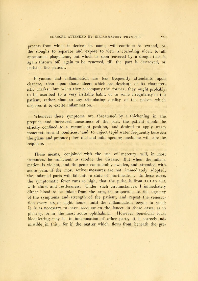 process from which it derives its name, will continue to extend, or the sloughs to separate and expose to view a corroding ulcer, to all appearance phagedenic, but which is soon covered by a slough that is again thrown off, again to be renewed, till the part is destroyed, or perhaps the patient. Phymosis and inflammation are less frequently attendants upon chancre, than upon those ulcers which are destitute of its character-- istic marks; but when they accompany the former, tkey ought probably to be ascribed to a very irritable habit, or to some irregularity in the patient, rather than to any stimulating quality of the poison which disposes it to excite inflammation. Whenever these symptoms are threatened by a thickening in the prepuce, and increased uneasiness of the part, the patient should be strictly confined to a recumbent position, and desired to apply warm fomentations and poultices, and to inject tepid water frequently between the glans and prepuce j low diet and mild opening medicine will, also be requisite. These means, conjoined with the use of mercury, will, in most instances, be sufficient to subdue the disease. But when the inflam- mation is violent, and the penis considerably swollen, and attended with, acute pain, if the most active measures are not immediately adopted, the inflamed parts will fall into a state of mortification. In these cases,. the symptomatic fever runs so high, that the pulse is from 110 to ISO,, with thirst and restlessness. Under such circumstances, I immediately direct blood to be taken from the arm, in proportion to the urgency of the symptoms and strength of the patient, and repeat the venesec- tion every six or eight hours,, until the inflammation begins to yield- It is as necessary to have recourse to the lancet in those cases, as in pleurisy, or in the most acute ophthalmia. However beneficial local, bloodletting may be in inflammation of other parts, it is scarcely ad- missible in this; for if the matter which flows from beneath the pre-