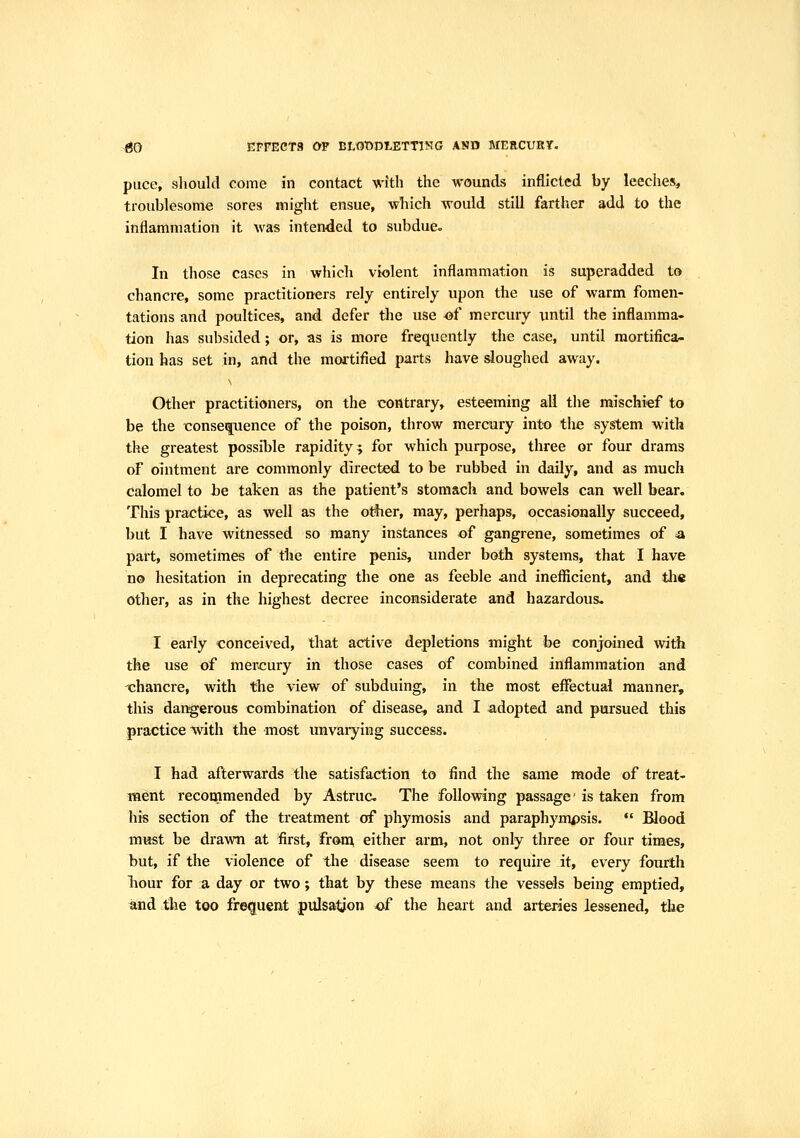 >^ EFFECTS OF BLOt)DlETTlNG AND MERCURY. puce, slioukl come in contact with the wounds inflicted by leeches, troublesome sores might ensue, which would still farther add to the inflammation it was intended to subdue. In those cases in which violent inflammation is superadded to chancre, some practitioners rely entirely upon the use of warm fomen- tations and poultices, and defer the use of mercury until the inflamma- tion has subsided; or, as is more frequently the case, until mortifica- tion has set in, and the mortified parts have sloughed away, s Other practitioners, on the contrary, esteeming all the mischief to be the consequence of the poison, throw mercury intt) the system with the greatest possible rapidity; for which purpose, three or four drams of ointment are commonly directed to be rubbed in daily, and as much calomel to be taken as the patient's stomach and bowels can well bear. This practice, as well as the ot^er, may, perhaps, occasionally succeed, but I have witnessed so many instances of gangrene, sometimes of a part, sometimes of the entire penis, under both systems, that I have no hesitation in deprecating the one as feeble ^nd inefficient, and tli« other, as in the highest decree inconsiderate and hazardous. I early conceived, that active depletions might be conjoined with the use of mercury in those cases of combined inflammation and chancre, with the view of subduing, in the most effectual manner, this dar^erous combination of disease, and I adopted and pursued this practice with the most unvarying success. I had afterwards the satisfaction to find the same mode of treat- ment recommended by Astruc The following passage is taken from his section of the treatment of phymosis and paraphympsis.  Blood must be drawn at first, fron; either arm, not only three or four times, but, if the violence of the disease seem to require it, every fourth liour for a day or two; that by these means the vessels being emptied, ^nd the too frequent pulsation of the heart and arteries lessened, the