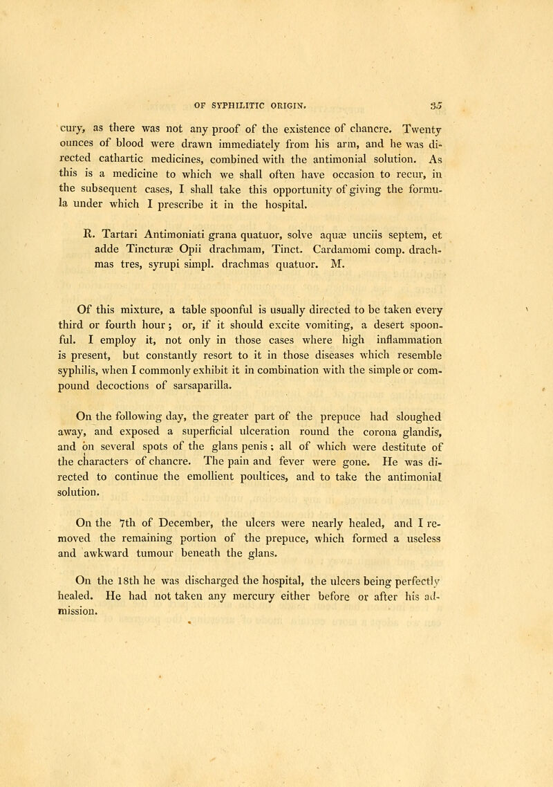 I OF SYPHILITIC ORIGIN, 3J cuiy, as there was not any proof of the existence of chancre. Twenty ounces of blood were drawn immediately from his arm, and he was di- rected cathartic medicines, combined with the antimonial solution. As this is a medicine to which we shall often have occasion to recur, in the subsequent cases, I shall take this opportunity of giving the formu- la under which I prescribe it in the hospital. R. Tartari Antimoniati grana quatuor, solve aquse unciis septem, et adde Tincture; Opii drachraara, Tinct. Cardamomi comp. drach- mas tres, syrupi simpl. drachmas quatuor. M. Of this mixture, a table spoonful is usually directed to be taken every third or fourth hour j or, if it should excite vomiting, a desert spoon- ful. I employ it, not only in those cases where high inflammation is present, but constantly resort to it in those diseases which resemble syphilis, when I commonly exhibit it in combination with the simple or com- pound decoctions of sarsaparilla. On the following day, the greater part of the prepuce had sloughed away, and exposed a superficial ulceration round the corona glandig, and on several spots of the glans penis; all of which were destitute of the characters of chancre. The pain and fever were gone. He was di- rected to continue the emollient poultices, and to take the antimonial solution. On the 7th of December, the ulcers were nearly healed, and I re- moved the remaining portion of the prepuce, which formed a useless and awkward tumour beneath the glans. On the 18th he was discharged the hospital, the ulcers being perfectly healed. He had not taken any mercury either before or after his ad- mission.