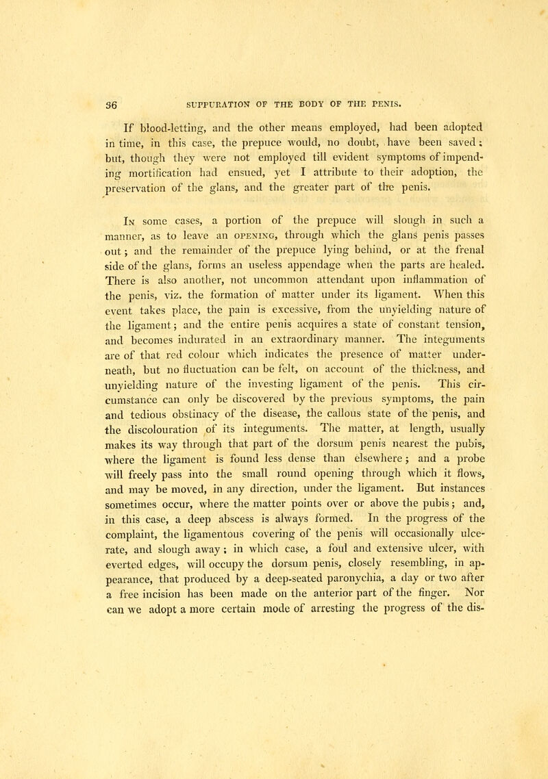 If blood-letting, and the other means employed, had been adopted in time, in this case, the prepuce would, no doubt, have been saved: but, though they were not employed till evident symptoms of impend- ing mortification had ensued, yet I attribute to their adoption, the preservation of the glans, and the greater part of the penis. In some cases, a portion of the prepuce will slough in such a manner, as to leave an opening, through which the glans penis passes out; and the remainder of the prepuce lying behind, or at the frenal side of the glans, forms an useless appendage when the parts are healed. There is also another, not uncommon attendant upon inflammation of the penis, viz. the formation of matter under its ligament. When this event takes place, the pain is excessive, from the unyielding nature of the ligament; and the entire penis acquires a state of constant tension, and becomes indurated in an extraordinary manner. The integuments are of that red colour w-hich indicates the presence of matter under- neath, but no fluctuation can be felt, on account of the thickness, and unyielding nature of the investing ligament of the penis. This cir- cumstance can only be discovered by the previous symptoms, the pain and tedious obstinacy of the disease, the callous state of the penis, and the discolouration of its integuments. The matter, at length, usually makes its way through that part of the dorsum penis nearest the pubis, where the ligament is found less dense than elsewhere j and a probe will freely pass into the small round opening through which it flows, and may be moved, in any direction, under the ligament. But instances sometimes occur, where the matter points over or above the pubis; and, in this case, a deep abscess is always formed. In the progress of the complaint, the ligamentous covering of the penis will occasionally ulce- rate, and slough away; in which case, a foul and extensive ulcer, with everted edges, will occupy the dorsum penis, closely resembling, in ap- pearance, that produced by a deep-seated paronychia, a day or two after a free incision has been made on the anterior part of the finger. Nor can we adopt a more certain mode of arresting the progress of the dis-