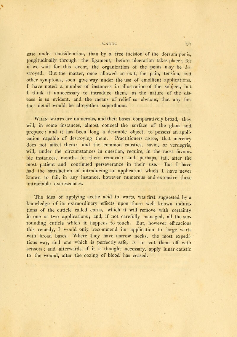 ■WARTS. S7 ease under consideration, than by a free incision of the dorsum penis, longitudinally through the ligament, before ulceration takes place; for if we wait for this event, the organization of the penis may be de- stroyed. But the matter, once allowed an exit, the pain, tension, and other symptoms, soon give way under the use of emollient applications. I have noted a number of instances in illustration of the subject, but I think it unnecessary to introduce them, as the nature of the dis- ease is so evident, and the means of relief so obvious, that any far- ther detail would be altogether superfluous. When warts are numerous, and their bases comparatively broad, they will, in some instances, almost conceal the surface of the glans and prepuce; and it has been long a desirable object, to possess an appli- cation capable of destroying them. Practitioners agree, that mercury does not affect them; and the common caustics, savin, or verdegris, will, under the circumstances in question, require, in the most favour- ble instances, months for their removal; and, perhaps, fail, after the most patient and continued perseverance in their use. But I have had the satisfaction of introducing an application Avhich I have never known to fail, in any instance, however numerous and extensive these untractable excrescences. The idea of applying acetic acid to warts, was first suggested by a knowledge of its extraordinary effects upon those well known indura- tions of the cuticle called corns, which it will remove with certainty in one or two applications; and, if not carefully managed, all the sur- rounding cuticle which it happens to touch. But, however efiicacious this remedy, I would only recommend its application to large warts with broad bases. Where they have narrow necks, the most expedi- tious way, and one which is perfectly safe, is to cut them off with scissors; and afterwards, if it is thought necessary, apply lunar caustic to the wound, after the oozing of blood has ceased.