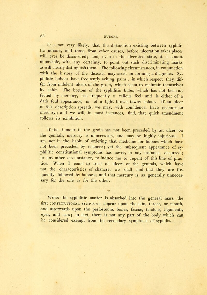 -SB BUBOES. It is not very likely, that the distinction existing between syphilid tic BUBOES, and those from other causes, before ulceration takes place, will ever be discovered; and, even in the ulcerated state, it is almost impossible, with any certainty, to point out such discriminating marks as will clearly distinguish them. The following circumstances, in conjunction with the history of the disease, may assist in forming a diagnosis. Sy- philitic buboes have frequently aching pains; in which respect they dif- fer from indolent ulcers of the groin, which seem to maintain themselves by habit. The bottom of the syphilitic bubo, which has not been af- fected by mercury, has frequently a callous feel, and is either of a dark foul appearance, or of a light brown tawny colour. If an ulcer of this description spreads, we may, with confidence, have recourse to mercury; and we will, in most instances, find, that quick amendment follows its exhibition. If the tumour in the groin has not been preceded by an ulcer on the genitals, mercury is unnecessary, and may be highly injurious. I am not in the habit of ordering that medicine for buboes which have not been preceded by chancre; yet the subsequent appearance of sy. philitic constitutional symptoms has never, in any instance, occurred; or any other circumstance, to induce me to repent of this line of prac- tice. When I come to treat of ulcers of the genitals, which have not the characteristics of chancre, we shall find that they are fre- quently followed by buboes; and that mercury is as generally unneces- sary for the one as for the other. When the syphilitic matter is absorbed into the general mass, the first CONSTITUTIONAL SYMPTOMS appear upon the skin, throat, or mouth, and afterwards upon the periosteum, bones, fascise, tendons, ligaments, eyes, and ears; in fact, there is not any part of the body which can be considered exempt from the secondary symptoms of syphilis.