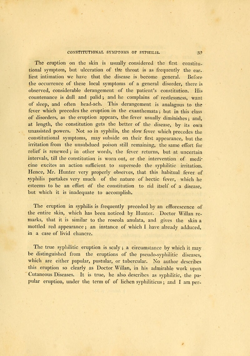 The eruption on the skin is usually considered the first constitu- tional symptom, but ulceration of tlfe throat is as frequently the ear- liest intimation we have that the disease is become general. Before the occurrence of these local symptoms of a general disorder, there is observed, considerable derangement of the patient's constitution. His countenance is dull and palid; and he complains of restlessness, want of sleep, and often head-ach. This derangement is analagous to the fever which precedes the eruption in the exanthemata; but in this class of disorders, as the eruption appears, the fever usually diminishes; and, at length, the constitution gets the better of the disease, by its own unassisted powers. Not so in syphilis, the slow fever which precedes the constitutional symptoms, may subside on their first appearance, but the irritation from the unsubdued poison still remaining, the same effort for relief is renewed; in other words, the fever returns, but at uncertain intervals, till the constitution is worn out, or the intervention of medi- cine excites an action sufficient to supersede the syphilitic irritation. Hence, Mr. Hunter very properly observes, that this habitual fever of syphilis partakes very much of the nature of hectic fever, which he esteems to be an effort Of the constitution to rid itself of a disease^ but which it is inadequate to accomplish. The eruption in syphilis is frequently preceded by an efflorescence of the entire skin, which has been noticed by Hunter. Doctor Willan re- marks, that it is similar to the roseola anulata, and gives the skin a mottled red appearance; an instance of which I have already adduced, in a case of livid chancre. The true syphilitic eruption is scaly; a circumstance by which it may be distinguished from the eruptions of the pseudo-syphilitic diseases, which are either papular, pustular, or tubercular. No author describes this eruption so clearly as Doctor Willan, in his admirable work upon ' Cutaneous Diseases. It is true, he also describes as syphilitic, the pa- pular eruption, under the term of of lichen syphiliticus; and I am per-