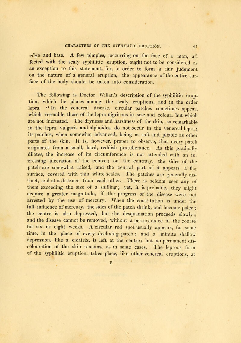 edge and base. A few pimpleg, occurring on the face of a man, af- fected with the scaly syphilitic eruption, ought not to be considered as an exception to this statement, for, in order to form a fair judgment on the nature of a general eruption, the appearance of the entire sur- face of the body should be taken into consideration. The following is Doctor Willan's description of the syphilitic erup- tion, which he places among the scaly eruptions, and in the order lepra.  In the venereal disease, circular patches sometimes appear, which resemble those of the lepra nigricans in size and colour, but which are not incrusted. The drynesss and harshness of the skin, so remarkable in the lepra vulgaris and alphoides, do not occur in the venereal lepra; its patches, when somewhat advanced, being as soft and pliable as other paits of the skin. It is, however, proper to observe, that every patch ■originates from a small, hard, reddish protuberance. As this gradually dilates, the increase of its circumference is not attended with an in- creasing ulceration of the centre; on the contrary, the sides of the patch are somewhat raised, and the central part of it appears a flat surface, covered with tliin white scales. The patches are generally dis- tinct, and at a distance from each otlier. There is seldom seen any of them exceeding the size of a shilling; yet, it is probable, they might acquire a greater magnitude, if the progress of the disease were nor arrested by the use of mercury. When the constitution is under the full influence of mercury, the sides of the patch shrink, and become paler ; the centre is also depressed, but the desquamation proceeds slowly; and the disease cannot be removed, without a perseverance in the course for six or eight weeks. A circular red spot usually appears, for some time, in the place of every declining patch ; and a minute shallow depression, like a cicatrix, is left at the centre; but no permanent dis- colouration of the skin remains, as in some cases. The leprous form «f the sjphilitic eruption, takes place, like other venereal eruptions, at