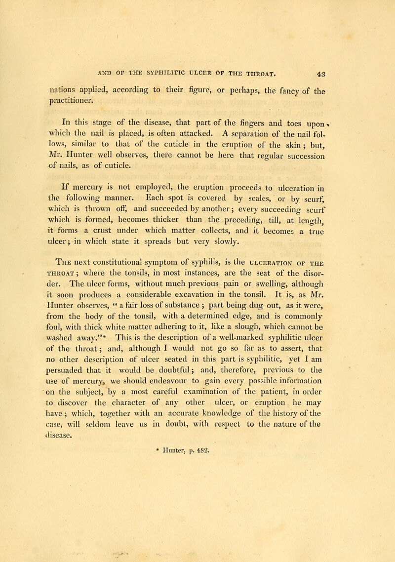 nations applied, according to their figure, or perhaps, the fancy of the practitioner. In this stage of the disease, that part of the fingers and toes upon * which the nail is placed, is often attacked. A separation of the nail fol- lows, similar to that of the cuticle in the eruption of the skin ; but, Mr. Hunter well observes, there cannot be here that regular succession of nails, as of cuticle. If mercury is not employed, the eruption proceeds to ulceration in the following manner. Each spot is covered by scales, or by scurf, which is thrown off, and succeeded by another; every succeeding scurf which is formed, becomes thicker than the preceding, till, at leno-th it forms a crust under which matter collects, and it becomes a true ulcer;. in which state it spreads but very slowly. The next constitutional symptom of syphilis, is the ulceration of the THROAT; where the tonsils, in most instances, are the seat of the disor- der. The ulcer forms, without much previous pain or swelling, although it soon produces a considerable excavation in the tonsil. It is, as Mr. Hunter observes,  a fair loss of substance ; part being dug out, as it were, from the body of the tonsil, with a determined edge, and is commonly foul, with thick white matter adhering to it, like a slough, which cannot be washed away.* This is the description of a well-marked syphilitic ulcer of the throat; and, although I would not go so far as to assert, that no other description of ulcer seated in this part is syphilitic, yet I am persuaded that it would be doubtful; and, therefore, previous to the use of mercury, we should endeavour to gain every possible information on the subject, by a most careful examination of the patient, in order to discover the character of any other ulcer, or eruption he may have ; which, together with an accurate knowledge of the history of the case, will seldom leave us in doubt, with respect to the nature of the disease. * Hunter, p. 482.