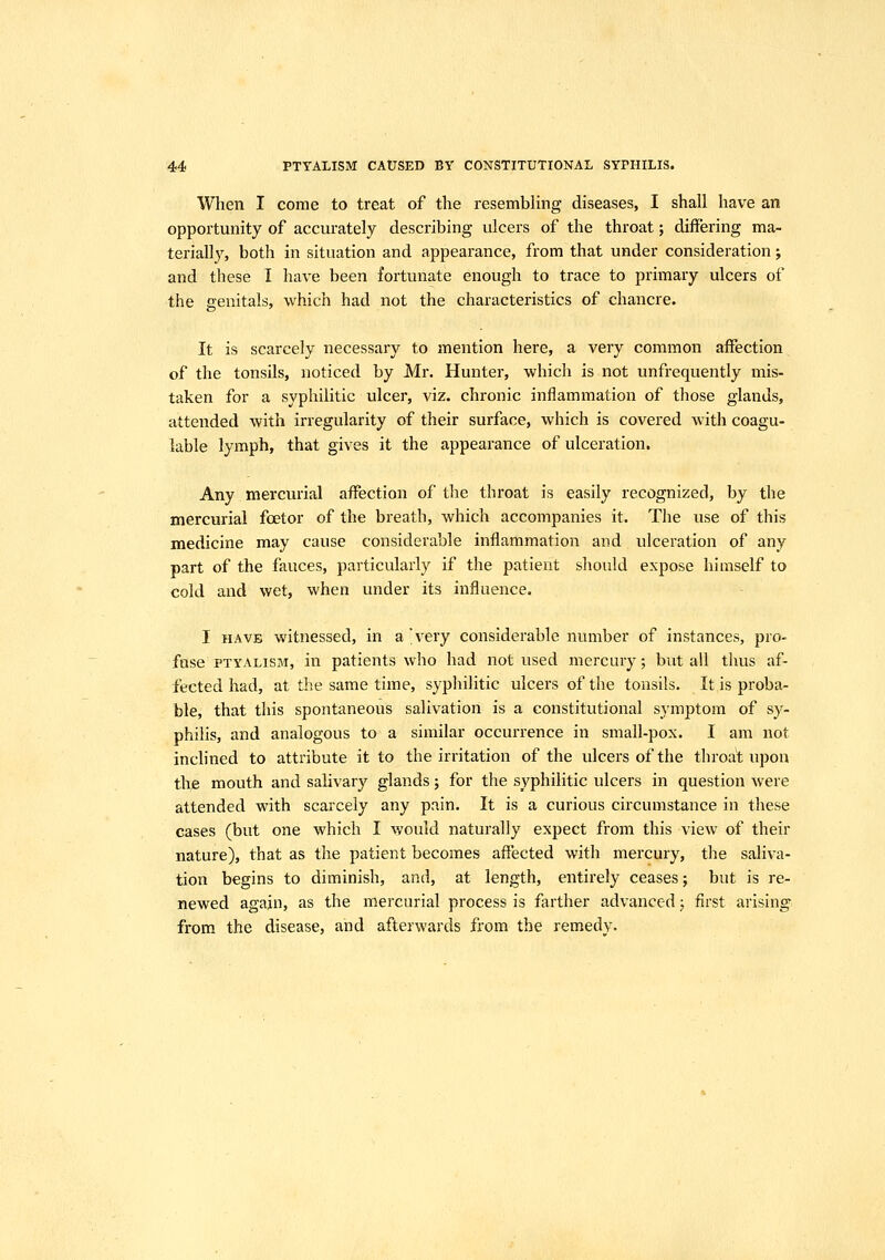 When I come to treat of the resembling diseases, I shall have an opportunity of accurately describing ulcers of the throat; differing ma- terially, both in situation and appearance, from that under consideration; and these I have been fortunate enough to trace to primary ulcers of the genitals, which had not the characteristics of chancre. It is scarcely necessary to mention here, a very common affection of the tonsils, noticed by Mr. Hunter, which is not unfrequently mis- taken for a syphilitic ulcer, viz. chronic inflammation of those glands, attended with irregularity of their surface, which is covered with coagu- lable lymph, that gives it the appearance of ulceration. Any mercurial affection of the throat is easily recognized, by the mercurial fcetor of the breath, which accompanies it. The use of this medicine may cause considerable inflammation and ulceration of any part of the fauces, particularly if the patient should expose himself to cold and wet, when under its influence. I HAVE witnessed, in a'very considerable number of instances, pro- fuse PTYALISM, in patients who had not used mercury; but all thus af- fected had, at the same time, syphilitic ulcers of the tonsils. It is proba- ble, that this spontaneous salivation is a constitutional symptom of sy- philis, and analogous to a similar occurrence in small-pox. I am not inclined to attribute it to the irritation of the ulcers of the throat upon the mouth and salivary glands; for the syphilitic ulcers in question Avere attended with scarcely any pain. It is a curious circumstance in these cases (but one which I would naturally expect from this view of their nature), that as the patient becomes affected with mercury, the saliva- tion begins to diminish, and, at length, entirely ceases; but is re- newed again, as the mercurial process is farther advanced j first arising from the disease, and afterwards from the remedy.