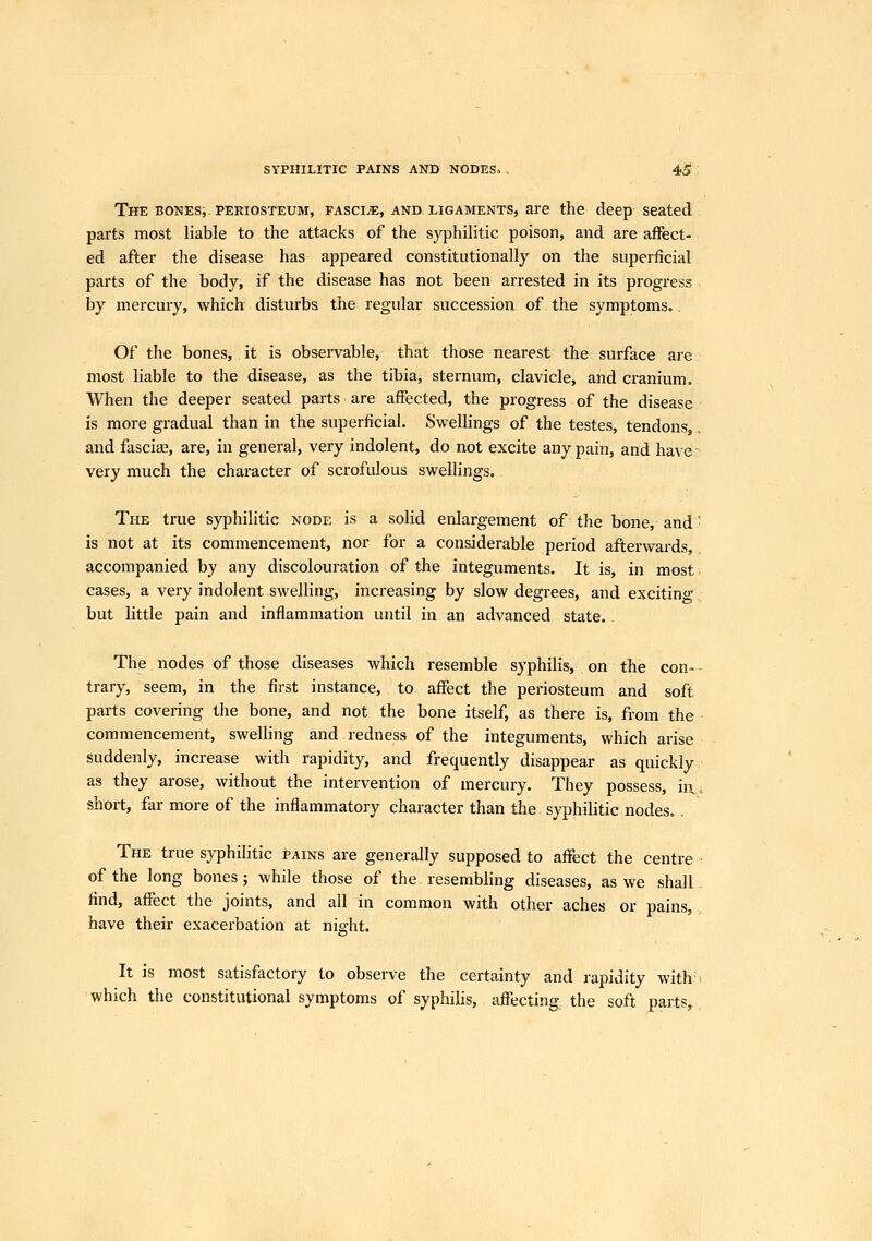 The bones, periosteum, fascia, and ligaments, are the deep seated parts most liable to the attacks of the syphilitic poison, and are affect- ed after the disease has appeared constitutionally on the superficial parts of the body, if the disease has not been arrested in its progress by mercury, which disturbs the regular succession of. the symptoms.. Of the bones, it is observable, that those nearest the surface are most liable to the disease, as the tibia, sternum, clavicle, and cranium. When the deeper seated parts are affected, the progress of the disease is more gradual than in the superficial. Swellings of the testes, tendons, and fascias, are, in general, very indolent, do not excite any pain, and have: very much the character of scrofulous swellings. The true syphilitic node is a solid enlargement of the bone, and' is not at its commencement, nor for a considerable period afterwards, accompanied by any discolouration of the integuments. It is, in most^ cases, a very indolent swelling, increasing by slow degrees, and exciting but little pain and inflammation until in an advanced state. The nodes of those diseases which resemble syphilis, on the con- trary, seem, in the first instance, to, affect the periosteum and soft parts coveiing the bone, and not the bone itself, as there is, from the commencement, swelling and redness of the integuments, which arise suddenly, increase with rapidity, and frequently disappear as quickly as they arose, without the intervention of mercury. They possess, in,, short, far more of the inflammatory character than the syphilitic nodes.. The true syphilitic pains are generally supposed to affect the centre of the long bones; while those of the resembling diseases, as we shall find, affect the joints, and all in common with other aches or pains, have their exacerbation at nia'ht. 'o' It is most satisfactory to observe the certainty and rapidity with-^ which the constitutional symptoms of syphilis, affecting the soft parts,