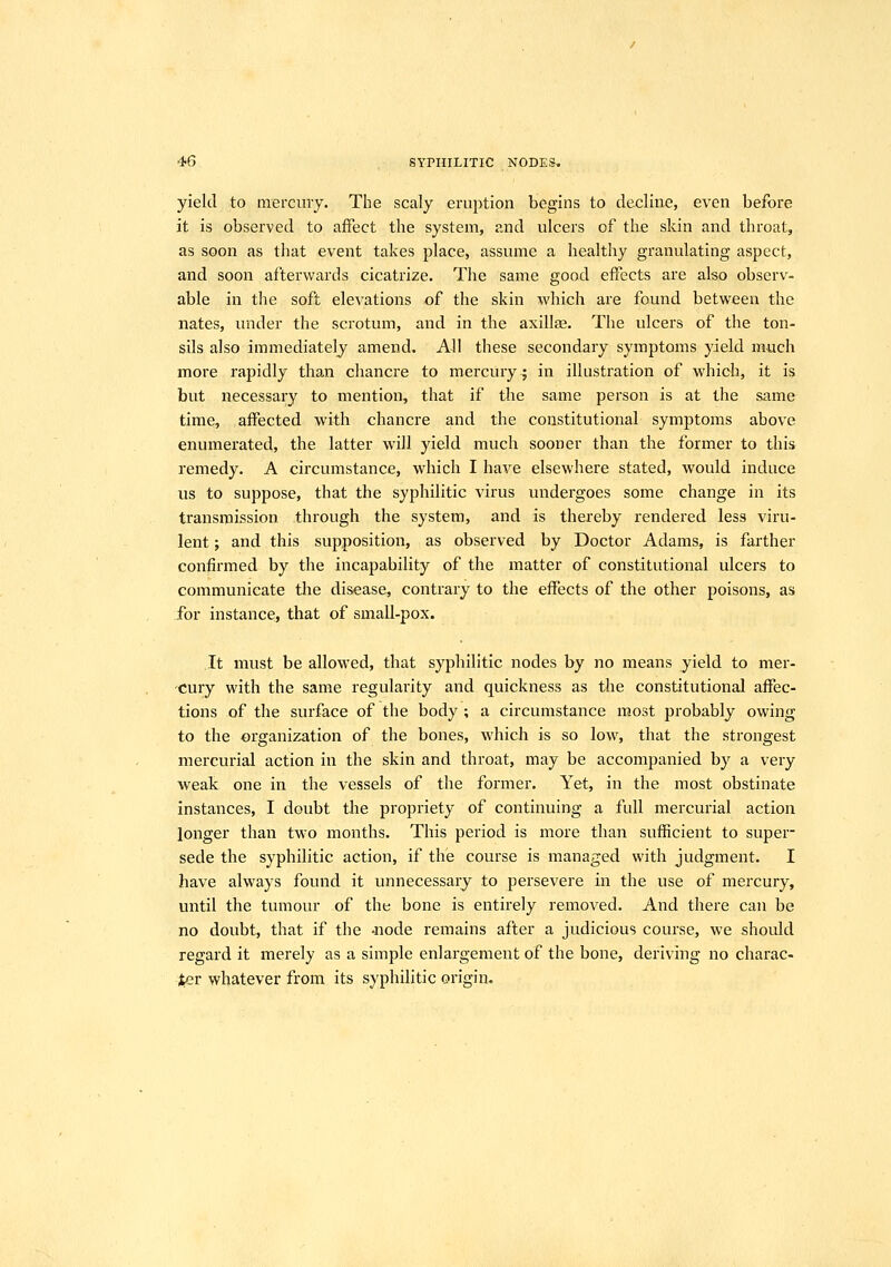 yield to mercury. The scaly eruption begins to decline, even before it is observed to affect the system, and ulcers of the skin and throat, as soon as that event takes place, assume a healthy granulating aspect, and soon afterwards cicatrize. The same good effects are also observ- able in the soft elevations of the skin which are found between the nates, under the scrotum, and in the axillee. The ulcers of the ton- sils also immediately amend. All these secondary symptoms yield much mox'e rapidly than chancre to mercury; in illustration of which, it is but necessary to mention, that if the same person is at the same time, affected with chancre and the constitutional symptoms above enumerated, the latter will yield much sooner than the former to this remedy. A circumstance, which I have elsewhere stated, would induce us to suppose, that the syphilitic virus undergoes some change in its transmission through the system, and is thereby rendered less viru- lent ; and this supposition, as observed by Doctor Adams, is farther confirmed by the incapability of the matter of constitutional ulcers to communicate the disease, contrary to the effects of the other poisons, as for instance, that of small-pox. It must be allowed, that syphilitic nodes by no means yield to mer- 'Cury with the same regularity and quickness as the constitutional affec- tions of the surface of the body ; a circumstance most probably owing to the organization of the bones, which is so low, that the strongest mercurial action in the skin and throat, may be accompanied by a very weak one in the vessels of the former. Yet, in the most obstinate instances, I doubt the propriety of continuing a full mercurial action longer than two months. This period is more than sufficient to super- sede the syphilitic action, if the course is managed with judgment. I have always found it unnecessary to persevere in the use of mercury, until the tumour of the bone is entirely removed. And there can be no doubt, that if the -node remains after a judicious course, we should regard it merely as a simple enlargement of the bone, deriving no charac- ;ter whatever from its syphilitic origin.