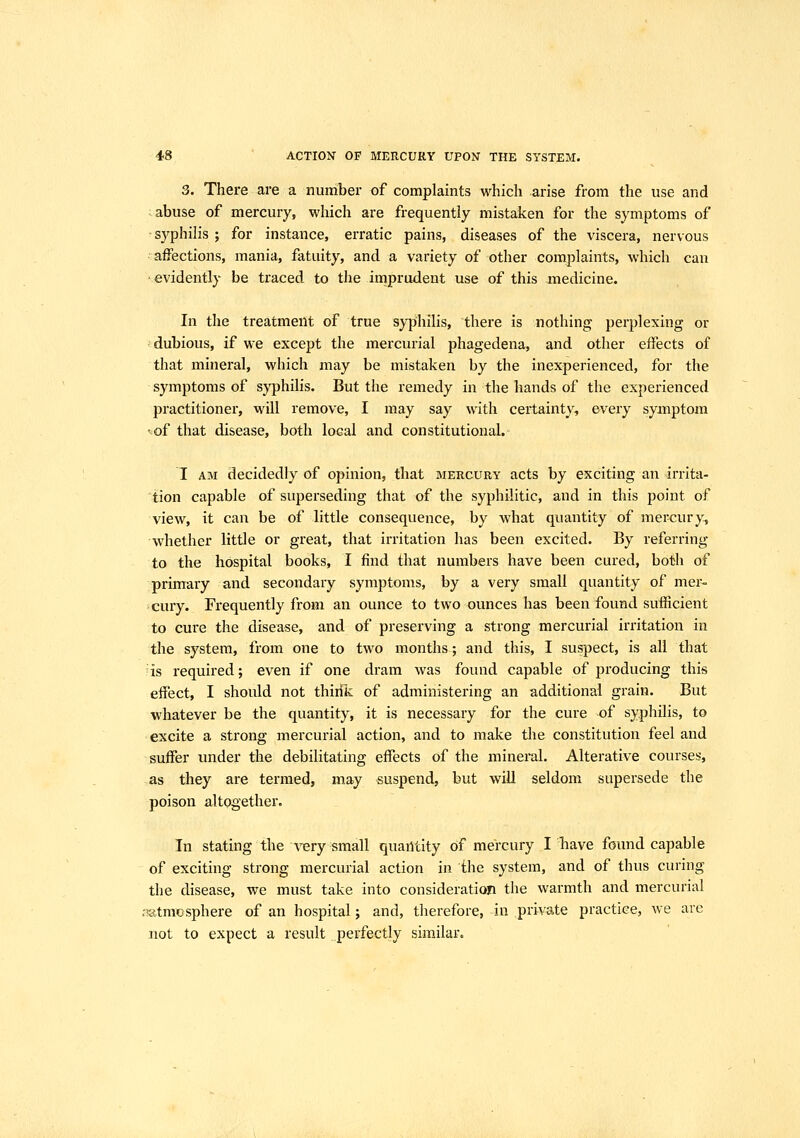 3. There are a number of complaints which arise from the use and abuse of mercury, which are frequently mistaken for the symptoms of • syphilis ; for instance, erratic pains, diseases of the viscera, nervous affections, mania, fatuity, and a variety of other complaints, which can evidently be traced to the imprudent use of this medicine. In the treatment of true sy|)hilis, there is nothing perplexing or dubious, if we except the mercurial phagedena, and other effects of that mineral, which may be mistaken by the inexperienced, for the symptoms of syphilis. But the remedy in the hands of the experienced practitioner, will remove, I may say with certainty, every symptom ■of that disease, both local and constitutional. I AM decidedly of opinion, that mehcury acts by exciting an irrita- tion capable of superseding that of the syphilitic, and in this point of view, it can be of little consequence, by what quantity of mercury, whether little or great, that irritation has been excited. By referring to the hospital books, I find that numbers have been cured, both of primary and secondary symptoms, by a very small quantity of mer- cury. Frequently from an ounce to two ounces has been found sufficient to cure the disease, and of preserving a strong mercurial irritation in the system, from one to two months; and this, I suspect, is all that 'is required; even if one dram was found capable of producing this effect, I should not thirik of administering an additional grain. But whatever be the quantity, it is necessary for the cure of syphilis, to excite a strong mercurial action, and to make the constitution feel and suffer under the debilitating effects of the mineral. Alterative courses, as they are termed, may suspend, but will seldom supersede the poison altogether. In stating the very small quantity Of mercury I have found capable of exciting strong mercurial action in the system, and of thus curing the disease, we must take into consideration the warmth and mercurial .•atmosphere of an hospital; and, therefore, in private practice, we are not to expect a result perfectly similar.